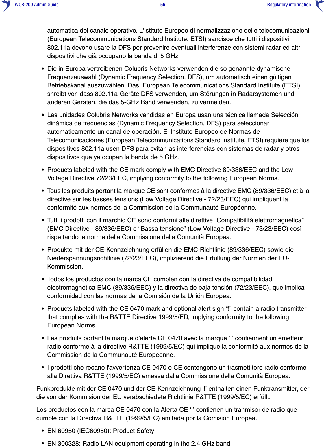 WCB-200 Admin Guide 56     Regulatory informationautomatica del canale operativo. L&apos;Istituto Europeo di normalizzazione delle telecomunicazioni (European Telecommunications Standard Institute, ETSI) sancisce che tutti i dispositivi 802.11a devono usare la DFS per prevenire eventuali interferenze con sistemi radar ed altri dispositivi che già occupano la banda di 5 GHz.•Die in Europa vertreibenen Colubris Networks verwenden die so genannte dynamische Frequenzauswahl (Dynamic Frequency Selection, DFS), um automatisch einen gültigen Betriebskanal auszuwählen. Das  European Telecommunications Standard Institute (ETSI) shreibt vor, dass 802.11a-Geräte DFS verwenden, um Störungen in Radarsystemen und anderen Geräten, die das 5-GHz Band verwenden, zu vermeiden.•Las unidades Colubris Networks vendidas en Europa usan una técnica llamada Selección dinámica de frecuencias (Dynamic Frequency Selection, DFS) para seleccionar automaticamente un canal de operación. El Instituto Europeo de Normas de Telecomunicaciones (European Telecommunications Standard Institute, ETSI) requiere que los dispositivos 802.11a usen DFS para evitar las interferencias con sistemas de radar y otros dispositivos que ya ocupan la banda de 5 GHz.•Products labeled with the CE mark comply with EMC Directive 89/336/EEC and the Low Voltage Directive 72/23/EEC, implying conformity to the following European Norms.•Tous les produits portant la marque CE sont conformes à la directive EMC (89/336/EEC) et à la directive sur les basses tensions (Low Voltage Directive - 72/23/EEC) qui impliquent la conformité aux normes de la Commission de la Communauté Européenne.•Tutti i prodotti con il marchio CE sono conformi alle direttive “Compatibilità elettromagnetica” (EMC Directive - 89/336/EEC) e “Bassa tensione” (Low Voltage Directive - 73/23/EEC) così rispettando le norme della Commissione della Comunità Europea.•Produkte mit der CE-Kennzeichnung erfüllen die EMC-Richtlinie (89/336/EEC) sowie die Niederspannungsrichtlinie (72/23/EEC), implizierend die Erfüllung der Normen der EU-Kommission.•Todos los productos con la marca CE cumplen con la directiva de compatibilidad electromagnética EMC (89/336/EEC) y la directiva de baja tensión (72/23/EEC), que implica conformidad con las normas de la Comisión de la Unión Europea.•Products labeled with the CE 0470 mark and optional alert sign “!” contain a radio transmitter that complies with the R&amp;TTE Directive 1999/5/ED, implying conformity to the following European Norms. •Les produits portant la marque d’alerte CE 0470 avec la marque ‘!’ contiennent un émetteur radio conforme à la directive R&amp;TTE (1999/5/EC) qui implique la conformité aux normes de la Commission de la Communauté Européenne.•I prodotti che recano l&apos;avvertenza CE 0470 o CE contengono un trasmettitore radio conforme alla Direttiva R&amp;TTE (1999/5/EC) emessa dalla Commissione della Comunità Europea.Funkprodukte mit der CE 0470 und der CE-Kennzeichnung ‘!’ enthalten einen Funktransmitter, der die von der Kommision der EU verabschiedete Richtlinie R&amp;TTE (1999/5/EC) erfüllt.Los productos con la marca CE 0470 con la Alerta CE ‘!’ contienen un tranmisor de radio que cumple con la Directiva R&amp;TTE (1999/5/EC) emitada por la Comisión Europea.•EN 60950 (IEC60950): Product Safety•EN 300328: Radio LAN equipment operating in the 2.4 GHz band