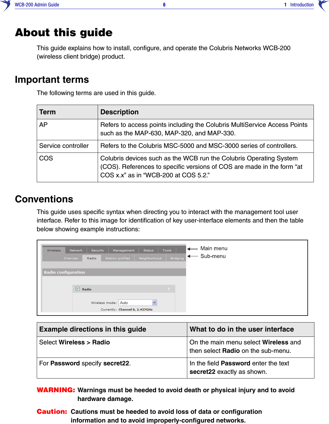 WCB-200 Admin Guide 6 1   IntroductionAbout this guideThis guide explains how to install, configure, and operate the Colubris Networks WCB-200 (wireless client bridge) product.Important termsThe following terms are used in this guide. ConventionsThis guide uses specific syntax when directing you to interact with the management tool user interface. Refer to this image for identification of key user-interface elements and then the table below showing example instructions:WARNING: Warnings must be heeded to avoid death or physical injury and to avoid hardware damage.Caution: Cautions must be heeded to avoid loss of data or configuration information and to avoid improperly-configured networks.Term DescriptionAP Refers to access points including the Colubris MultiService Access Points such as the MAP-630, MAP-320, and MAP-330.Service controller Refers to the Colubris MSC-5000 and MSC-3000 series of controllers.COS Colubris devices such as the WCB run the Colubris Operating System (COS). References to specific versions of COS are made in the form “at COS x.x” as in “WCB-200 at COS 5.2.”Example directions in this guide What to do in the user interfaceSelect Wireless &gt; Radio On the main menu select Wireless and then select Radio on the sub-menu. For Password specify secret22. In the field Password enter the text secret22 exactly as shown.