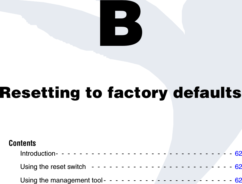 Appendix B: Resetting to factory defaultsBResetting to factory defaultsContentsIntroduction-  -  -  -  -  -  -  -  -  -  -  -  -  -  -  -  -  -  -  -  -  -  -  -  -  -  -  -  -  -  62Using the reset switch   -  -  -  -  -  -  -  -  -  -  -  -  -  -  -  -  -  -  -  -  -  -  -  -  62Using the management tool -  -  -  -  -  -  -  -  -  -  -  -  -  -  -  -  -  -  -  -  -  -  62
