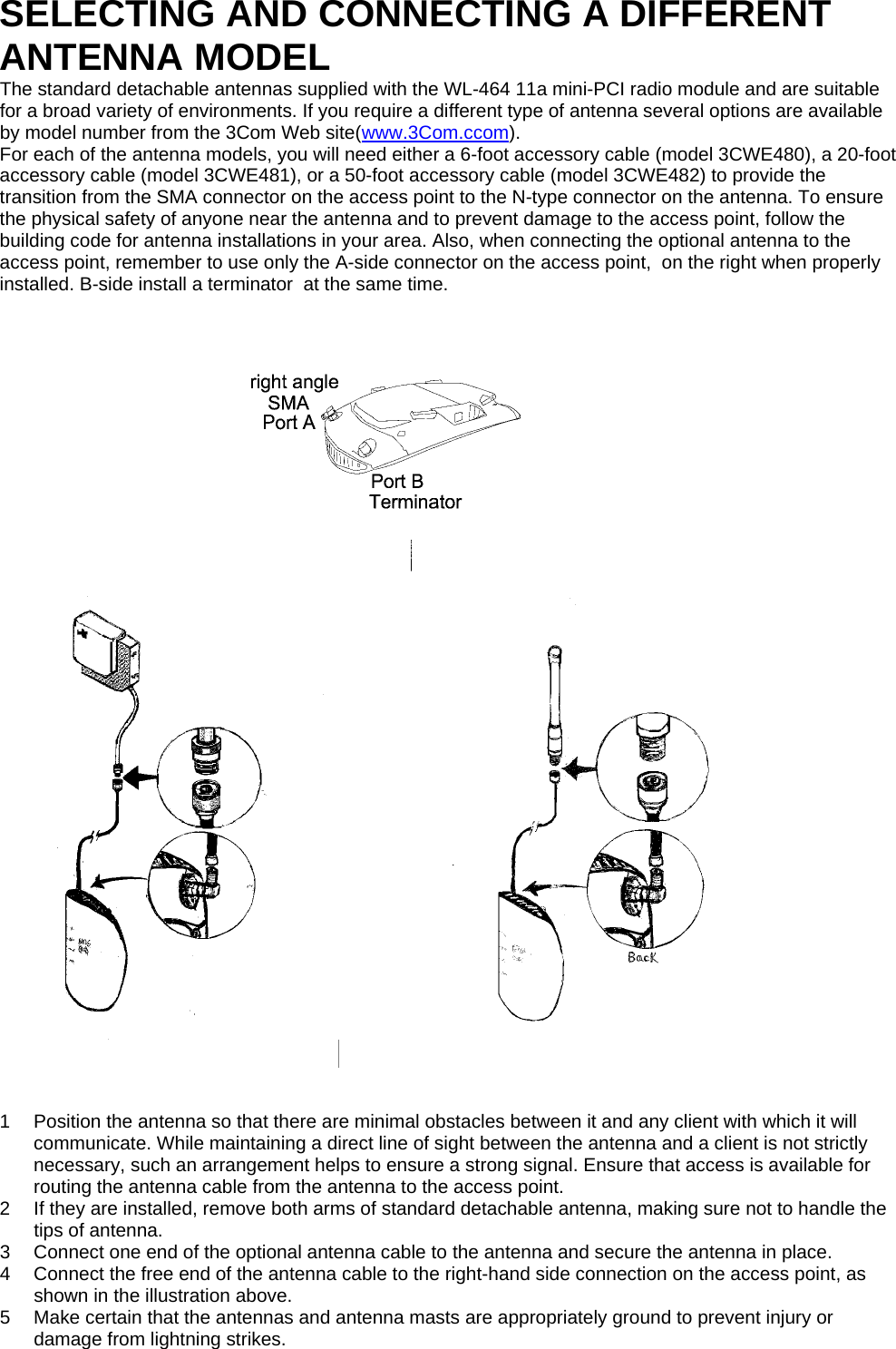 SELECTING AND CONNECTING A DIFFERENT ANTENNA MODEL The standard detachable antennas supplied with the WL-464 11a mini-PCI radio module and are suitable for a broad variety of environments. If you require a different type of antenna several options are available by model number from the 3Com Web site(www.3Com.ccom). For each of the antenna models, you will need either a 6-foot accessory cable (model 3CWE480), a 20-foot accessory cable (model 3CWE481), or a 50-foot accessory cable (model 3CWE482) to provide the transition from the SMA connector on the access point to the N-type connector on the antenna. To ensure the physical safety of anyone near the antenna and to prevent damage to the access point, follow the building code for antenna installations in your area. Also, when connecting the optional antenna to the access point, remember to use only the A-side connector on the access point,  on the right when properly installed. B-side install a terminator  at the same time.                      1  Position the antenna so that there are minimal obstacles between it and any client with which it will communicate. While maintaining a direct line of sight between the antenna and a client is not strictly necessary, such an arrangement helps to ensure a strong signal. Ensure that access is available for routing the antenna cable from the antenna to the access point. 2  If they are installed, remove both arms of standard detachable antenna, making sure not to handle the tips of antenna. 3  Connect one end of the optional antenna cable to the antenna and secure the antenna in place. 4  Connect the free end of the antenna cable to the right-hand side connection on the access point, as shown in the illustration above. 5  Make certain that the antennas and antenna masts are appropriately ground to prevent injury or damage from lightning strikes.   