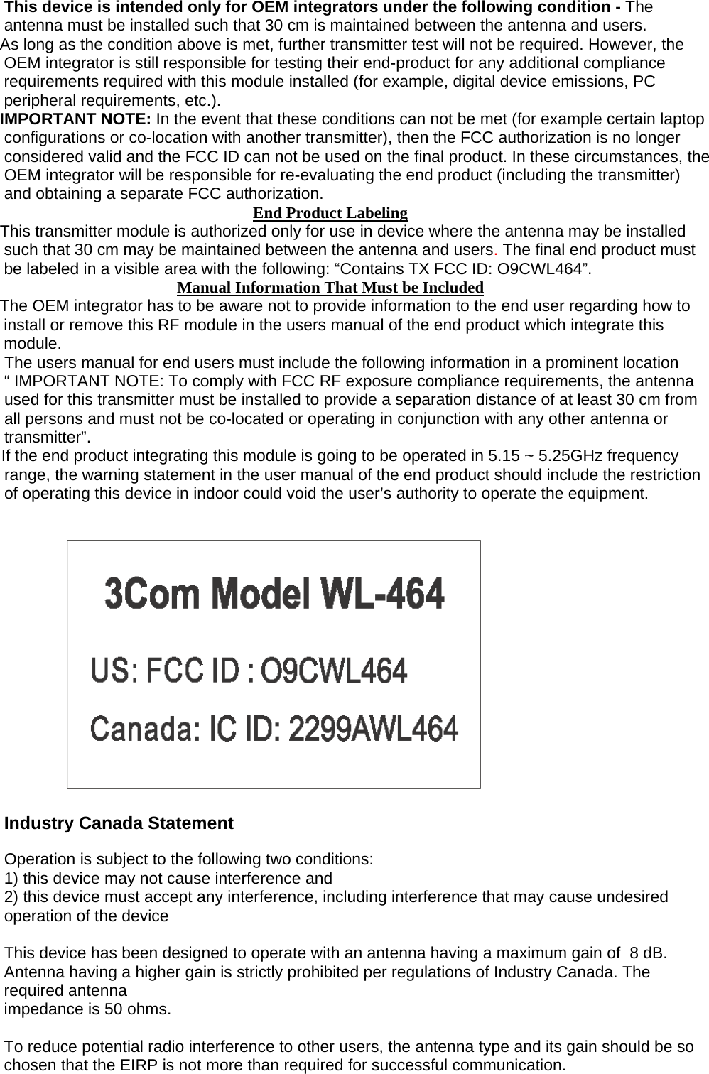 This device is intended only for OEM integrators under the following condition - The antenna must be installed such that 30 cm is maintained between the antenna and users.  As long as the condition above is met, further transmitter test will not be required. However, the OEM integrator is still responsible for testing their end-product for any additional compliance requirements required with this module installed (for example, digital device emissions, PC peripheral requirements, etc.). IMPORTANT NOTE: In the event that these conditions can not be met (for example certain laptop configurations or co-location with another transmitter), then the FCC authorization is no longer considered valid and the FCC ID can not be used on the final product. In these circumstances, the OEM integrator will be responsible for re-evaluating the end product (including the transmitter) and obtaining a separate FCC authorization. End Product Labeling This transmitter module is authorized only for use in device where the antenna may be installed such that 30 cm may be maintained between the antenna and users. The final end product must be labeled in a visible area with the following: “Contains TX FCC ID: O9CWL464”. Manual Information That Must be Included The OEM integrator has to be aware not to provide information to the end user regarding how to install or remove this RF module in the users manual of the end product which integrate this module. The users manual for end users must include the following information in a prominent location “ IMPORTANT NOTE: To comply with FCC RF exposure compliance requirements, the antenna used for this transmitter must be installed to provide a separation distance of at least 30 cm from all persons and must not be co-located or operating in conjunction with any other antenna or transmitter”. If the end product integrating this module is going to be operated in 5.15 ~ 5.25GHz frequency range, the warning statement in the user manual of the end product should include the restriction of operating this device in indoor could void the user’s authority to operate the equipment.     Industry Canada Statement   Operation is subject to the following two conditions: 1) this device may not cause interference and 2) this device must accept any interference, including interference that may cause undesired operation of the device  This device has been designed to operate with an antenna having a maximum gain of  8 dB. Antenna having a higher gain is strictly prohibited per regulations of Industry Canada. The required antenna impedance is 50 ohms.  To reduce potential radio interference to other users, the antenna type and its gain should be so chosen that the EIRP is not more than required for successful communication.  