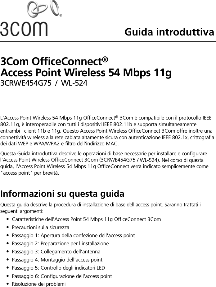 Guida introduttiva3Com OfficeConnect®  Access Point Wireless 54 Mbps 11g 3CRWE454G75 / WL-524L&apos;Access Point Wireless 54 Mbps 11g OfficeConnect® 3Com è compatibile con il protocollo IEEE 802.11g, è interoperabile con tutti i dispositivi IEEE 802.11b e supporta simultaneamente entrambi i client 11b e 11g. Questo Access Point Wireless OfficeConnect 3Com offre inoltre una connettività wireless alla rete cablata altamente sicura con autenticazione IEEE 802.1x, crittografia dei dati WEP e WPA/WPA2 e filtro dell&apos;indirizzo MAC.Questa Guida introduttiva descrive le operazioni di base necessarie per installare e configurare l&apos;Access Point Wireless OfficeConnect 3Com (3CRWE454G75 / WL-524). Nel corso di questa guida, l&apos;Access Point Wireless 54 Mbps 11g OfficeConnect verrà indicato semplicemente come &quot;access point&quot; per brevità.Informazioni su questa guidaQuesta guida descrive la procedura di installazione di base dell&apos;access point. Saranno trattati i seguenti argomenti:•Caratteristiche dell&apos;Access Point 54 Mbps 11g OfficeConnect 3Com•Precauzioni sulla sicurezza•Passaggio 1: Apertura della confezione dell&apos;access point•Passaggio 2: Preparazione per l&apos;installazione•Passaggio 3: Collegamento dell&apos;antenna•Passaggio 4: Montaggio dell&apos;access point•Passaggio 5: Controllo degli indicatori LED•Passaggio 6: Configurazione dell&apos;access point•Risoluzione dei problemi