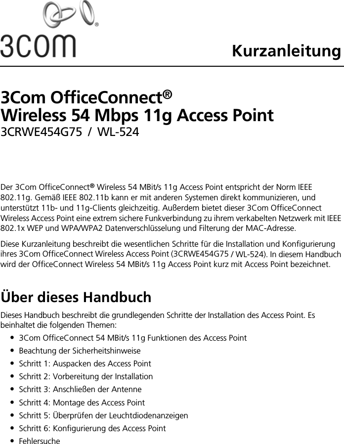 Kurzanleitung3Com OfficeConnect®  Wireless 54 Mbps 11g Access Point3CRWE454G75 / WL-524Der 3Com OfficeConnect® Wireless 54 MBit/s 11g Access Point entspricht der Norm IEEE 802.11g. Gemäß IEEE 802.11b kann er mit anderen Systemen direkt kommunizieren, und unterstützt 11b- und 11g-Clients gleichzeitig. Außerdem bietet dieser 3Com OfficeConnect Wireless Access Point eine extrem sichere Funkverbindung zu ihrem verkabelten Netzwerk mit IEEE 802.1x WEP und WPA/WPA2 Datenverschlüsselung und Filterung der MAC-Adresse.Diese Kurzanleitung beschreibt die wesentlichen Schritte für die Installation und Konfigurierung ihres 3Com OfficeConnect Wireless Access Point (3CRWE454G75 / WL-524). In diesem Handbuch wird der OfficeConnect Wireless 54 MBit/s 11g Access Point kurz mit Access Point bezeichnet.Über dieses HandbuchDieses Handbuch beschreibt die grundlegenden Schritte der Installation des Access Point. Es beinhaltet die folgenden Themen:•3Com OfficeConnect 54 MBit/s 11g Funktionen des Access Point•Beachtung der Sicherheitshinweise•Schritt 1: Auspacken des Access Point•Schritt 2: Vorbereitung der Installation•Schritt 3: Anschließen der Antenne•Schritt 4: Montage des Access Point•Schritt 5: Überprüfen der Leuchtdiodenanzeigen•Schritt 6: Konfigurierung des Access Point•Fehlersuche