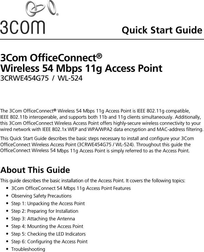 Quick Start Guide3Com OfficeConnect®  Wireless 54 Mbps 11g Access Point3CRWE454G75 / WL-524The 3Com OfficeConnect® Wireless 54 Mbps 11g Access Point is IEEE 802.11g compatible, IEEE 802.11b interoperable, and supports both 11b and 11g clients simultaneously. Additionally, this 3Com OfficeConnect Wireless Access Point offers highly-secure wireless connectivity to your wired network with IEEE 802.1x WEP and WPA/WPA2 data encryption and MAC-address filtering.This Quick Start Guide describes the basic steps necessary to install and configure your 3Com OfficeConnect Wireless Access Point (3CRWE454G75 / WL-524). Throughout this guide the OfficeConnect Wireless 54 Mbps 11g Access Point is simply referred to as the Access Point.About This GuideThis guide describes the basic installation of the Access Point. It covers the following topics:•3Com OfficeConnect 54 Mbps 11g Access Point Features•Observing Safety Precautions•Step 1: Unpacking the Access Point•Step 2: Preparing for Installation•Step 3: Attaching the Antenna•Step 4: Mounting the Access Point•Step 5: Checking the LED Indicators•Step 6: Configuring the Access Point•Troubleshooting