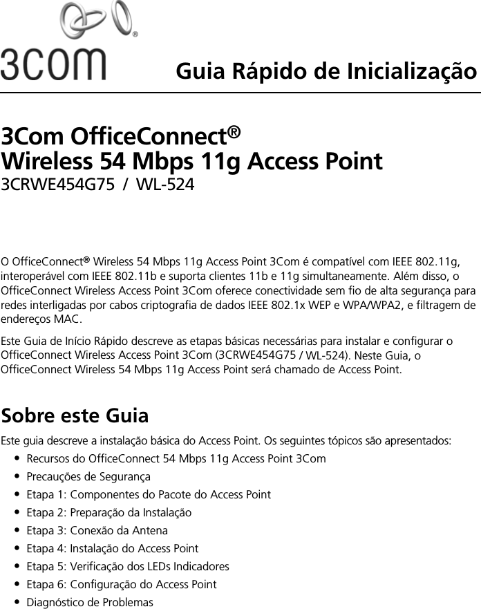 Guia Rápido de Inicialização3Com OfficeConnect®  Wireless 54 Mbps 11g Access Point3CRWE454G75 / WL-524O OfficeConnect® Wireless 54 Mbps 11g Access Point 3Com é compatível com IEEE 802.11g, interoperável com IEEE 802.11b e suporta clientes 11b e 11g simultaneamente. Além disso, o OfficeConnect Wireless Access Point 3Com oferece conectividade sem fio de alta segurança para redes interligadas por cabos criptografia de dados IEEE 802.1x WEP e WPA/WPA2, e filtragem de endereços MAC.Este Guia de Início Rápido descreve as etapas básicas necessárias para instalar e configurar o OfficeConnect Wireless Access Point 3Com (3CRWE454G75 / WL-524). Neste Guia, o OfficeConnect Wireless 54 Mbps 11g Access Point será chamado de Access Point.Sobre este GuiaEste guia descreve a instalação básica do Access Point. Os seguintes tópicos são apresentados:•Recursos do OfficeConnect 54 Mbps 11g Access Point 3Com •Precauções de Segurança•Etapa 1: Componentes do Pacote do Access Point•Etapa 2: Preparação da Instalação•Etapa 3: Conexão da Antena•Etapa 4: Instalação do Access Point•Etapa 5: Verificação dos LEDs Indicadores•Etapa 6: Configuração do Access Point•Diagnóstico de Problemas