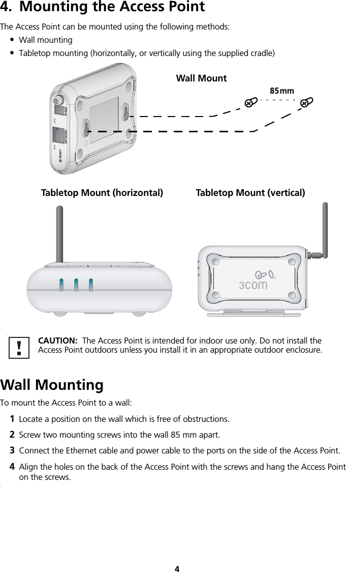 44. Mounting the Access PointThe Access Point can be mounted using the following methods:•Wall mounting•Tabletop mounting (horizontally, or vertically using the supplied cradle) . Wall MountingTo mount the Access Point to a wall:1Locate a position on the wall which is free of obstructions.2Screw two mounting screws into the wall 85 mm apart.3Connect the Ethernet cable and power cable to the ports on the side of the Access Point.4Align the holes on the back of the Access Point with the screws and hang the Access Point on the screws.. CAUTION:  The Access Point is intended for indoor use only. Do not install the Access Point outdoors unless you install it in an appropriate outdoor enclosure.85mmWall MountTabletop Mount (horizontal) Tabletop Mount (vertical)