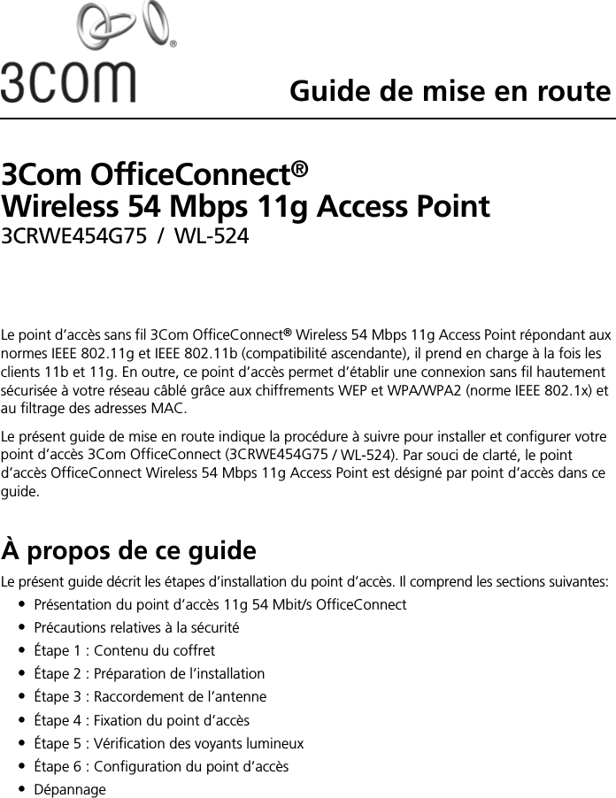 Guide de mise en route3Com OfficeConnect®  Wireless 54 Mbps 11g Access Point3CRWE454G75 / WL-524Le point d’accès sans fil 3Com OfficeConnect® Wireless 54 Mbps 11g Access Point répondant aux normes IEEE 802.11g et IEEE 802.11b (compatibilité ascendante), il prend en charge à la fois les clients 11b et 11g. En outre, ce point d’accès permet d’établir une connexion sans fil hautement sécurisée à votre réseau câblé grâce aux chiffrements WEP et WPA/WPA2 (norme IEEE 802.1x) et au filtrage des adresses MAC.Le présent guide de mise en route indique la procédure à suivre pour installer et configurer votre point d’accès 3Com OfficeConnect (3CRWE454G75 / WL-524). Par souci de clarté, le point d’accès OfficeConnect Wireless 54 Mbps 11g Access Point est désigné par point d’accès dans ce guide.À propos de ce guideLe présent guide décrit les étapes d’installation du point d’accès. Il comprend les sections suivantes:•Présentation du point d’accès 11g 54 Mbit/s OfficeConnect•Précautions relatives à la sécurité•Étape 1 : Contenu du coffret•Étape 2 : Préparation de l’installation•Étape 3 : Raccordement de l’antenne•Étape 4 : Fixation du point d’accès•Étape 5 : Vérification des voyants lumineux•Étape 6 : Configuration du point d’accès•Dépannage