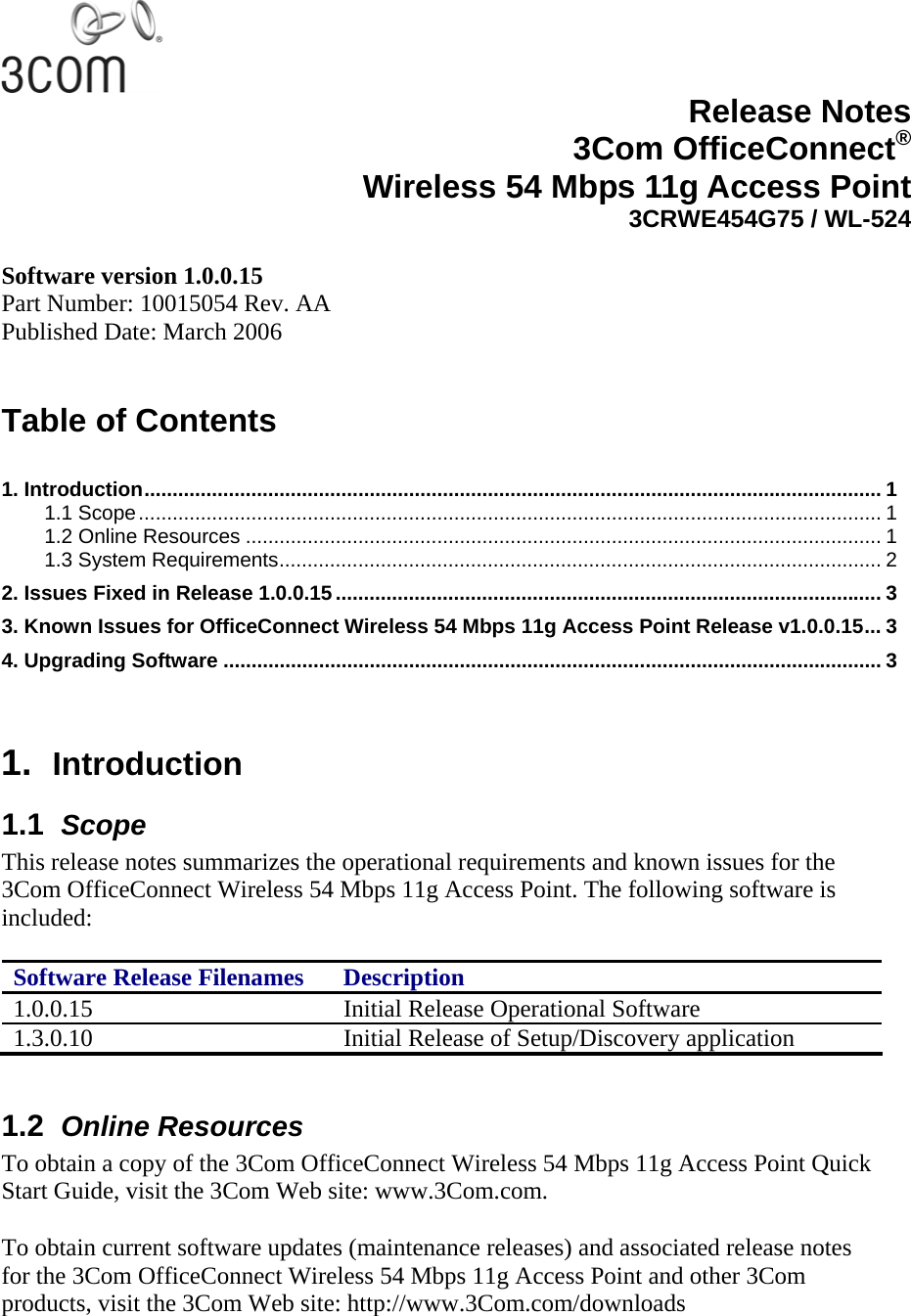   Release Notes3Com OfficeConnect®Wireless 54 Mbps 11g Access Point3CRWE454G75 / WL-524 Software version 1.0.0.15 Part Number: 10015054 Rev. AA Published Date: March 2006   Table of Contents  1. Introduction................................................................................................................................... 1 1.1 Scope.................................................................................................................................... 1 1.2 Online Resources ................................................................................................................. 1 1.3 System Requirements........................................................................................................... 2 2. Issues Fixed in Release 1.0.0.15................................................................................................. 3 3. Known Issues for OfficeConnect Wireless 54 Mbps 11g Access Point Release v1.0.0.15... 3 4. Upgrading Software ..................................................................................................................... 3   1.  Introduction 1.1  Scope This release notes summarizes the operational requirements and known issues for the 3Com OfficeConnect Wireless 54 Mbps 11g Access Point. The following software is included:  Software Release Filenames  Description 1.0.0.15  Initial Release Operational Software 1.3.0.10  Initial Release of Setup/Discovery application  1.2  Online Resources To obtain a copy of the 3Com OfficeConnect Wireless 54 Mbps 11g Access Point Quick Start Guide, visit the 3Com Web site: www.3Com.com.  To obtain current software updates (maintenance releases) and associated release notes for the 3Com OfficeConnect Wireless 54 Mbps 11g Access Point and other 3Com products, visit the 3Com Web site: http://www.3Com.com/downloads 