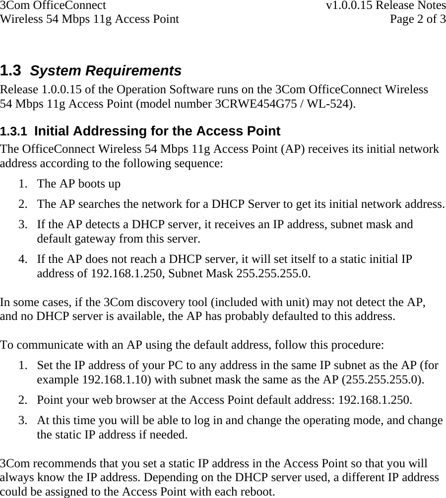 3Com OfficeConnect    v1.0.0.15 Release Notes Wireless 54 Mbps 11g Access Point    Page 2 of 3  1.3  System Requirements Release 1.0.0.15 of the Operation Software runs on the 3Com OfficeConnect Wireless 54 Mbps 11g Access Point (model number 3CRWE454G75 / WL-524). 1.3.1  Initial Addressing for the Access Point The OfficeConnect Wireless 54 Mbps 11g Access Point (AP) receives its initial network address according to the following sequence: 1. The AP boots up 2. The AP searches the network for a DHCP Server to get its initial network address. 3. If the AP detects a DHCP server, it receives an IP address, subnet mask and default gateway from this server. 4. If the AP does not reach a DHCP server, it will set itself to a static initial IP address of 192.168.1.250, Subnet Mask 255.255.255.0.  In some cases, if the 3Com discovery tool (included with unit) may not detect the AP, and no DHCP server is available, the AP has probably defaulted to this address.  To communicate with an AP using the default address, follow this procedure: 1. Set the IP address of your PC to any address in the same IP subnet as the AP (for example 192.168.1.10) with subnet mask the same as the AP (255.255.255.0). 2. Point your web browser at the Access Point default address: 192.168.1.250. 3. At this time you will be able to log in and change the operating mode, and change the static IP address if needed.  3Com recommends that you set a static IP address in the Access Point so that you will always know the IP address. Depending on the DHCP server used, a different IP address could be assigned to the Access Point with each reboot.   