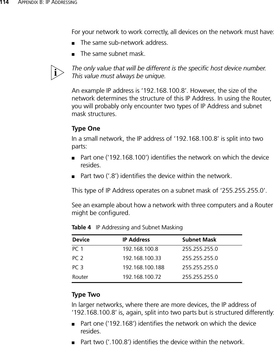 114 APPENDIX B: IP ADDRESSINGFor your network to work correctly, all devices on the network must have:■The same sub-network address.■The same subnet mask.The only value that will be different is the specific host device number. This value must always be unique.An example IP address is ‘192.168.100.8’. However, the size of the network determines the structure of this IP Address. In using the Router, you will probably only encounter two types of IP Address and subnet mask structures.Type OneIn a small network, the IP address of ‘192.168.100.8’ is split into two parts:■Part one (‘192.168.100’) identifies the network on which the device resides.■Part two (‘.8’) identifies the device within the network.This type of IP Address operates on a subnet mask of ‘255.255.255.0’.See an example about how a network with three computers and a Router might be configured.Table 4   IP Addressing and Subnet MaskingType TwoIn larger networks, where there are more devices, the IP address of ‘192.168.100.8’ is, again, split into two parts but is structured differently:■Part one (‘192.168’) identifies the network on which the device resides.■Part two (‘.100.8’) identifies the device within the network.Device IP Address Subnet MaskPC 1 192.168.100.8 255.255.255.0PC 2 192.168.100.33 255.255.255.0PC 3 192.168.100.188 255.255.255.0Router 192.168.100.72 255.255.255.0
