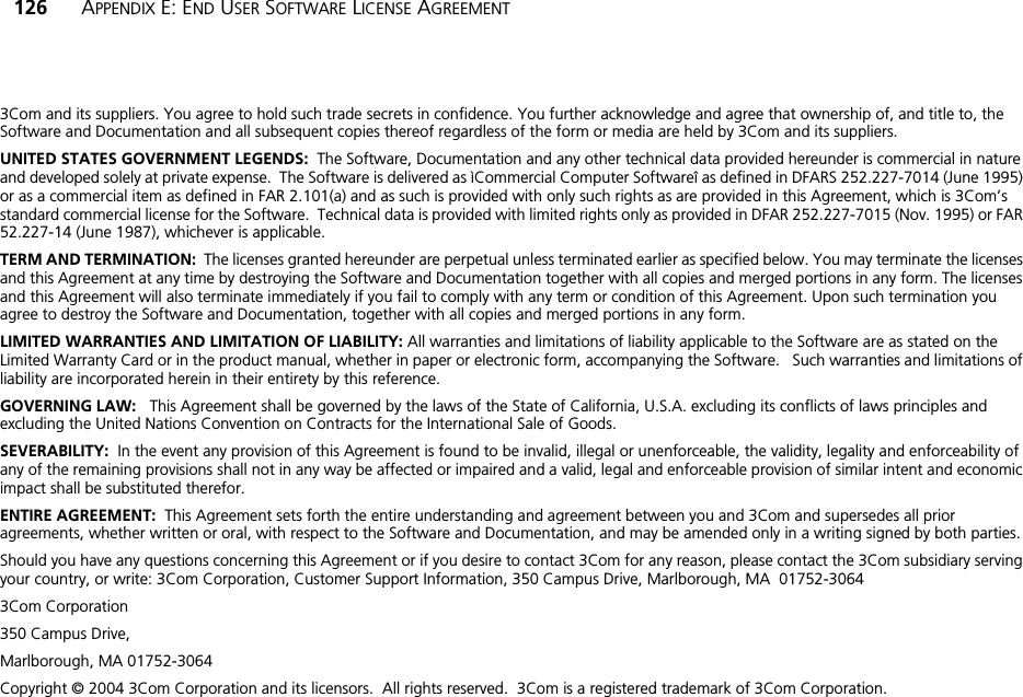 126 APPENDIX E: END USER SOFTWARE LICENSE AGREEMENT3Com and its suppliers. You agree to hold such trade secrets in confidence. You further acknowledge and agree that ownership of, and title to, the Software and Documentation and all subsequent copies thereof regardless of the form or media are held by 3Com and its suppliers.UNITED STATES GOVERNMENT LEGENDS:  The Software, Documentation and any other technical data provided hereunder is commercial in nature and developed solely at private expense.  The Software is delivered as ìCommercial Computer Softwareî as defined in DFARS 252.227-7014 (June 1995) or as a commercial item as defined in FAR 2.101(a) and as such is provided with only such rights as are provided in this Agreement, which is 3Com’s standard commercial license for the Software.  Technical data is provided with limited rights only as provided in DFAR 252.227-7015 (Nov. 1995) or FAR 52.227-14 (June 1987), whichever is applicable.TERM AND TERMINATION:  The licenses granted hereunder are perpetual unless terminated earlier as specified below. You may terminate the licenses and this Agreement at any time by destroying the Software and Documentation together with all copies and merged portions in any form. The licenses and this Agreement will also terminate immediately if you fail to comply with any term or condition of this Agreement. Upon such termination you agree to destroy the Software and Documentation, together with all copies and merged portions in any form.LIMITED WARRANTIES AND LIMITATION OF LIABILITY: All warranties and limitations of liability applicable to the Software are as stated on the Limited Warranty Card or in the product manual, whether in paper or electronic form, accompanying the Software.   Such warranties and limitations of liability are incorporated herein in their entirety by this reference. GOVERNING LAW:   This Agreement shall be governed by the laws of the State of California, U.S.A. excluding its conflicts of laws principles and excluding the United Nations Convention on Contracts for the International Sale of Goods.SEVERABILITY:  In the event any provision of this Agreement is found to be invalid, illegal or unenforceable, the validity, legality and enforceability of any of the remaining provisions shall not in any way be affected or impaired and a valid, legal and enforceable provision of similar intent and economic impact shall be substituted therefor.ENTIRE AGREEMENT:  This Agreement sets forth the entire understanding and agreement between you and 3Com and supersedes all prior agreements, whether written or oral, with respect to the Software and Documentation, and may be amended only in a writing signed by both parties.Should you have any questions concerning this Agreement or if you desire to contact 3Com for any reason, please contact the 3Com subsidiary serving your country, or write: 3Com Corporation, Customer Support Information, 350 Campus Drive, Marlborough, MA  01752-30643Com Corporation350 Campus Drive,Marlborough, MA 01752-3064Copyright © 2004 3Com Corporation and its licensors.  All rights reserved.  3Com is a registered trademark of 3Com Corporation.