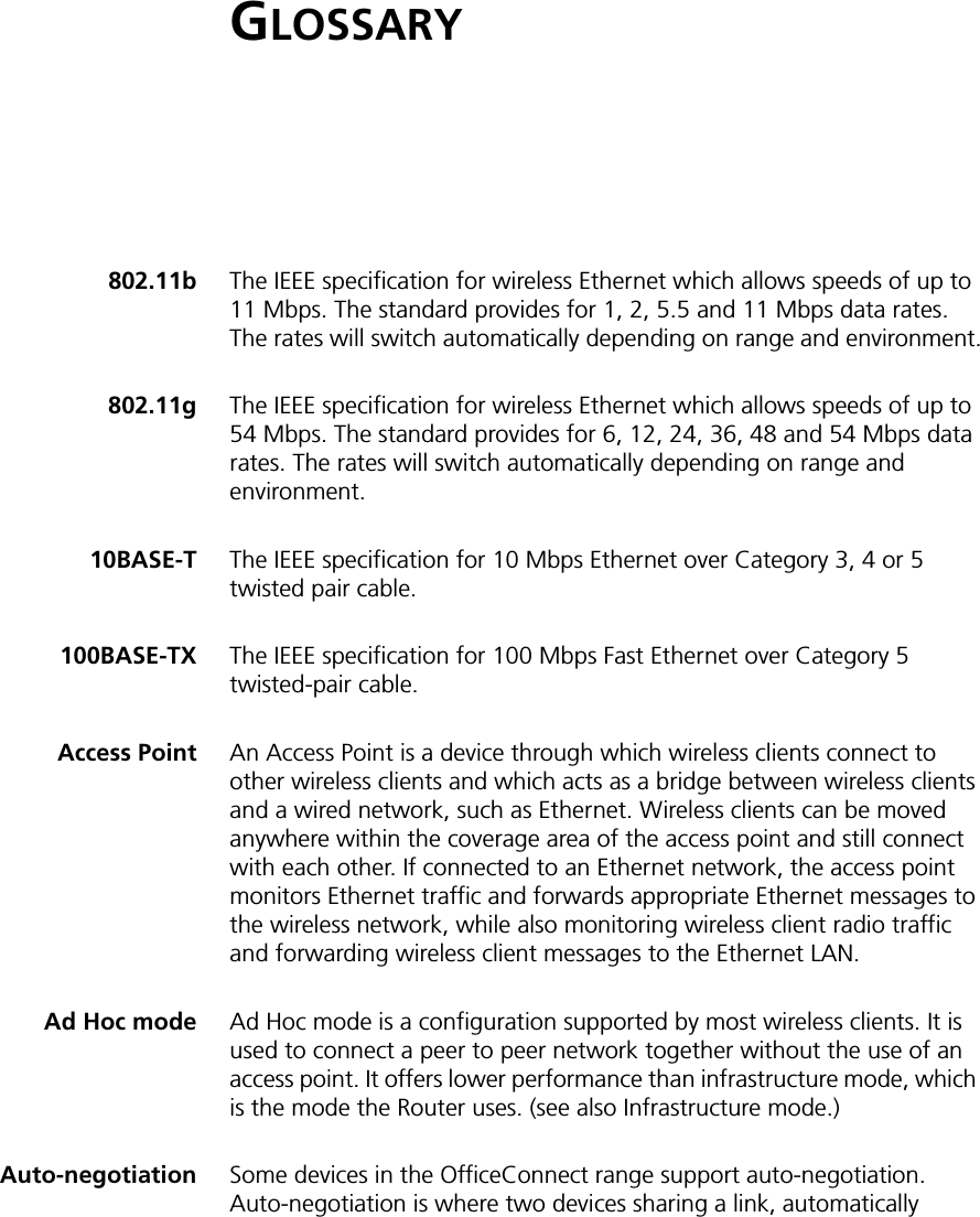 GLOSSARY802.11b The IEEE specification for wireless Ethernet which allows speeds of up to 11 Mbps. The standard provides for 1, 2, 5.5 and 11 Mbps data rates. The rates will switch automatically depending on range and environment.802.11g The IEEE specification for wireless Ethernet which allows speeds of up to 54 Mbps. The standard provides for 6, 12, 24, 36, 48 and 54 Mbps data rates. The rates will switch automatically depending on range and environment.10BASE-T The IEEE specification for 10 Mbps Ethernet over Category 3, 4 or 5 twisted pair cable.100BASE-TX The IEEE specification for 100 Mbps Fast Ethernet over Category 5 twisted-pair cable. Access Point An Access Point is a device through which wireless clients connect to other wireless clients and which acts as a bridge between wireless clients and a wired network, such as Ethernet. Wireless clients can be moved anywhere within the coverage area of the access point and still connect with each other. If connected to an Ethernet network, the access point monitors Ethernet traffic and forwards appropriate Ethernet messages to the wireless network, while also monitoring wireless client radio traffic and forwarding wireless client messages to the Ethernet LAN.Ad Hoc mode Ad Hoc mode is a configuration supported by most wireless clients. It is used to connect a peer to peer network together without the use of an access point. It offers lower performance than infrastructure mode, which is the mode the Router uses. (see also Infrastructure mode.)Auto-negotiation Some devices in the OfficeConnect range support auto-negotiation. Auto-negotiation is where two devices sharing a link, automatically 