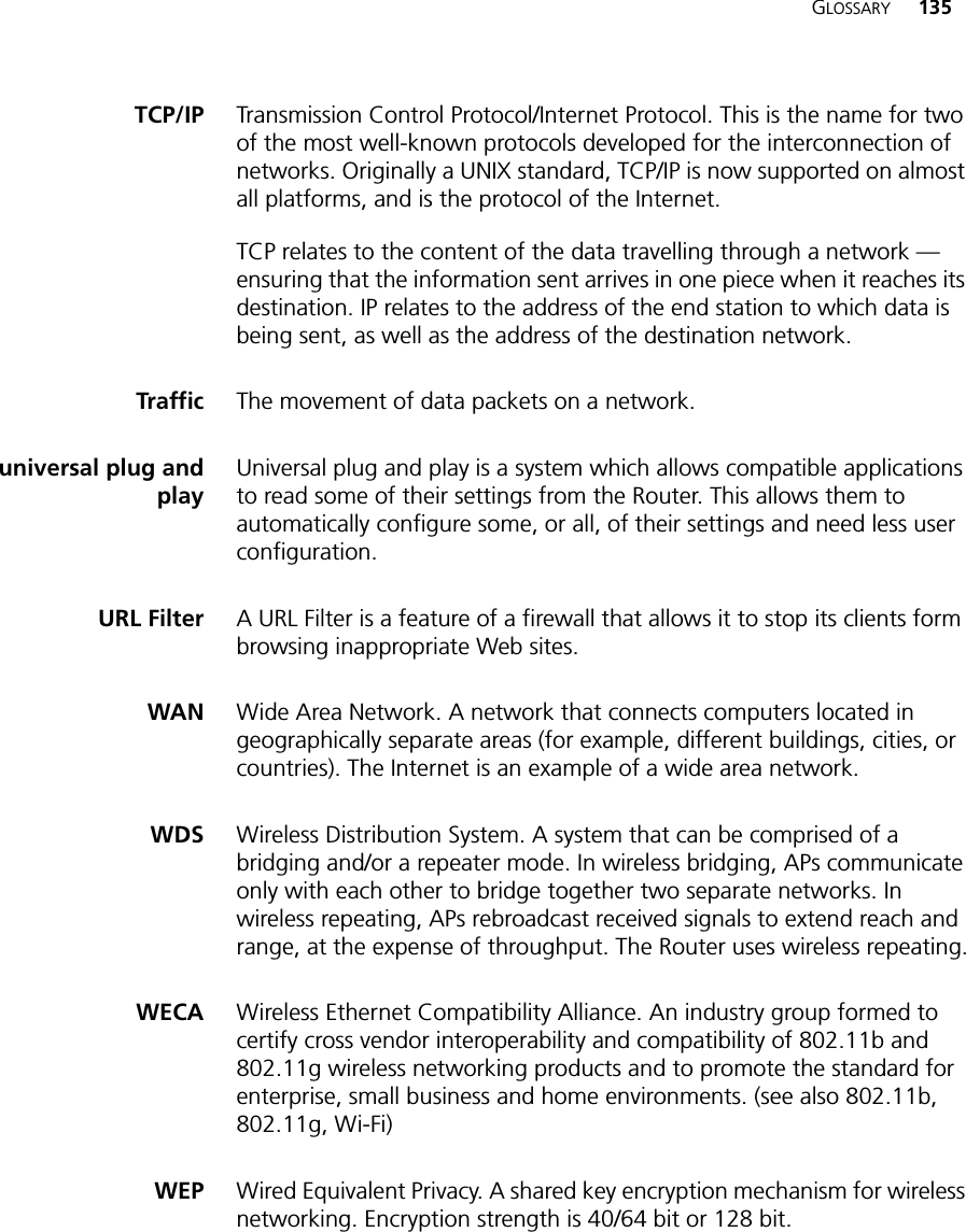 GLOSSARY 135TCP/IP Transmission Control Protocol/Internet Protocol. This is the name for two of the most well-known protocols developed for the interconnection of networks. Originally a UNIX standard, TCP/IP is now supported on almost all platforms, and is the protocol of the Internet.TCP relates to the content of the data travelling through a network — ensuring that the information sent arrives in one piece when it reaches its destination. IP relates to the address of the end station to which data is being sent, as well as the address of the destination network. Traffic The movement of data packets on a network. universal plug andplayUniversal plug and play is a system which allows compatible applications to read some of their settings from the Router. This allows them to automatically configure some, or all, of their settings and need less user configuration.URL Filter A URL Filter is a feature of a firewall that allows it to stop its clients form browsing inappropriate Web sites. WAN Wide Area Network. A network that connects computers located in geographically separate areas (for example, different buildings, cities, or countries). The Internet is an example of a wide area network. WDS Wireless Distribution System. A system that can be comprised of a bridging and/or a repeater mode. In wireless bridging, APs communicate only with each other to bridge together two separate networks. In wireless repeating, APs rebroadcast received signals to extend reach and range, at the expense of throughput. The Router uses wireless repeating.WECA Wireless Ethernet Compatibility Alliance. An industry group formed to certify cross vendor interoperability and compatibility of 802.11b and 802.11g wireless networking products and to promote the standard for enterprise, small business and home environments. (see also 802.11b, 802.11g, Wi-Fi)WEP Wired Equivalent Privacy. A shared key encryption mechanism for wireless networking. Encryption strength is 40/64 bit or 128 bit.