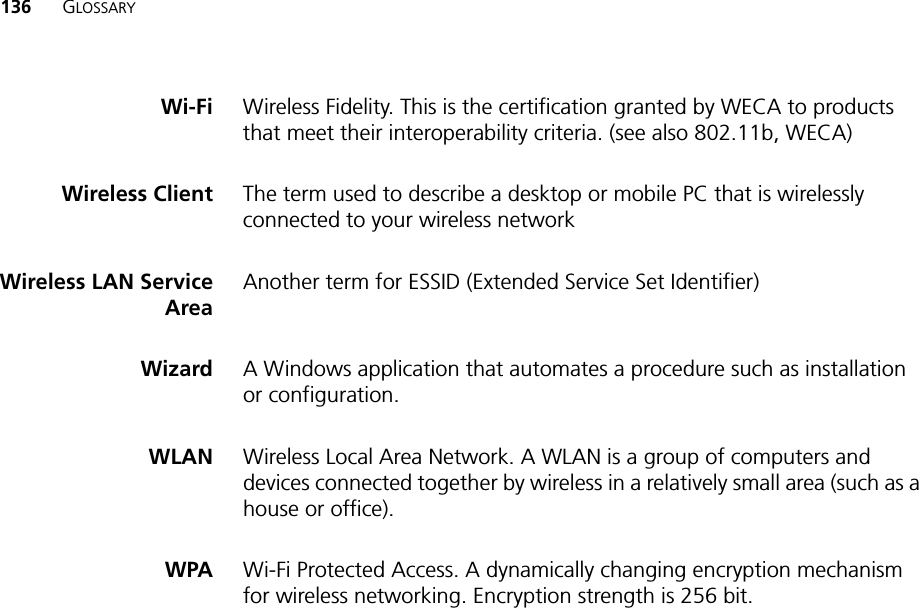 136 GLOSSARYWi-Fi Wireless Fidelity. This is the certification granted by WECA to products that meet their interoperability criteria. (see also 802.11b, WECA)Wireless Client The term used to describe a desktop or mobile PC that is wirelessly connected to your wireless networkWireless LAN ServiceAreaAnother term for ESSID (Extended Service Set Identifier)Wizard A Windows application that automates a procedure such as installation or configuration.WLAN Wireless Local Area Network. A WLAN is a group of computers and devices connected together by wireless in a relatively small area (such as a house or office).WPA Wi-Fi Protected Access. A dynamically changing encryption mechanism for wireless networking. Encryption strength is 256 bit.