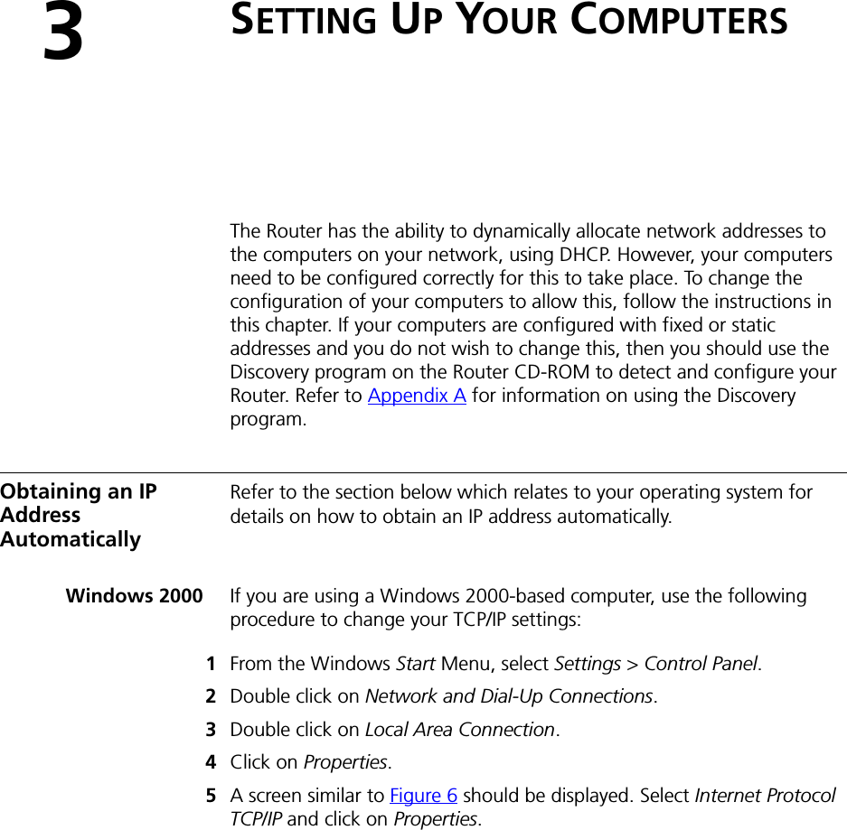 3SETTING UP YOUR COMPUTERSThe Router has the ability to dynamically allocate network addresses to the computers on your network, using DHCP. However, your computers need to be configured correctly for this to take place. To change the configuration of your computers to allow this, follow the instructions in this chapter. If your computers are configured with fixed or static addresses and you do not wish to change this, then you should use the Discovery program on the Router CD-ROM to detect and configure your Router. Refer to Appendix A for information on using the Discovery program.Obtaining an IP Address AutomaticallyRefer to the section below which relates to your operating system for details on how to obtain an IP address automatically.Windows 2000 If you are using a Windows 2000-based computer, use the following procedure to change your TCP/IP settings:1From the Windows Start Menu, select Settings &gt; Control Panel.2Double click on Network and Dial-Up Connections.3Double click on Local Area Connection.4Click on Properties.5A screen similar to Figure 6 should be displayed. Select Internet Protocol TCP/IP and click on Properties.