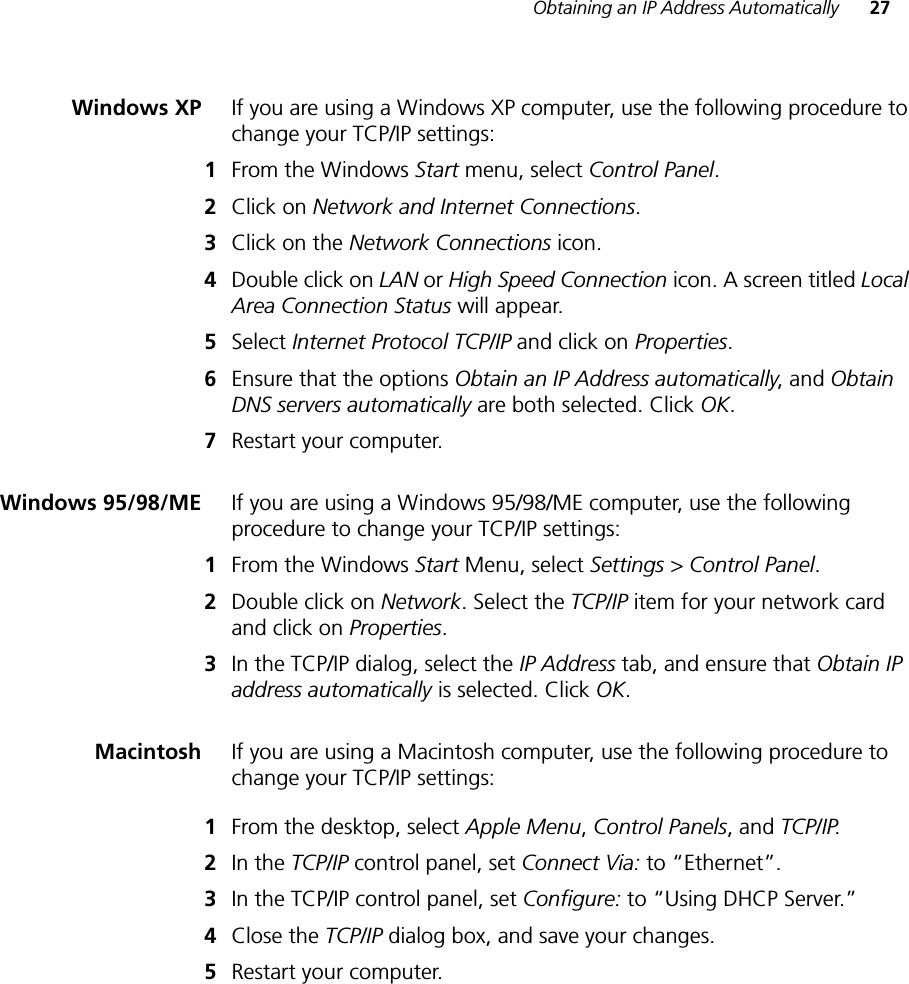 Obtaining an IP Address Automatically 27Windows XP If you are using a Windows XP computer, use the following procedure to change your TCP/IP settings:1From the Windows Start menu, select Control Panel.2Click on Network and Internet Connections.3Click on the Network Connections icon.4Double click on LAN or High Speed Connection icon. A screen titled LocalArea Connection Status will appear.5Select Internet Protocol TCP/IP and click on Properties.6Ensure that the options Obtain an IP Address automatically, and Obtain DNS servers automatically are both selected. Click OK.7Restart your computer.Windows 95/98/ME If you are using a Windows 95/98/ME computer, use the following procedure to change your TCP/IP settings:1From the Windows Start Menu, select Settings &gt; Control Panel.2Double click on Network. Select the TCP/IP item for your network card and click on Properties.3In the TCP/IP dialog, select the IP Address tab, and ensure that Obtain IP address automatically is selected. Click OK.Macintosh If you are using a Macintosh computer, use the following procedure to change your TCP/IP settings:1From the desktop, select Apple Menu,Control Panels, and TCP/IP.2In the TCP/IP control panel, set Connect Via: to “Ethernet”.3In the TCP/IP control panel, set Configure: to “Using DHCP Server.”4Close the TCP/IP dialog box, and save your changes.5Restart your computer.