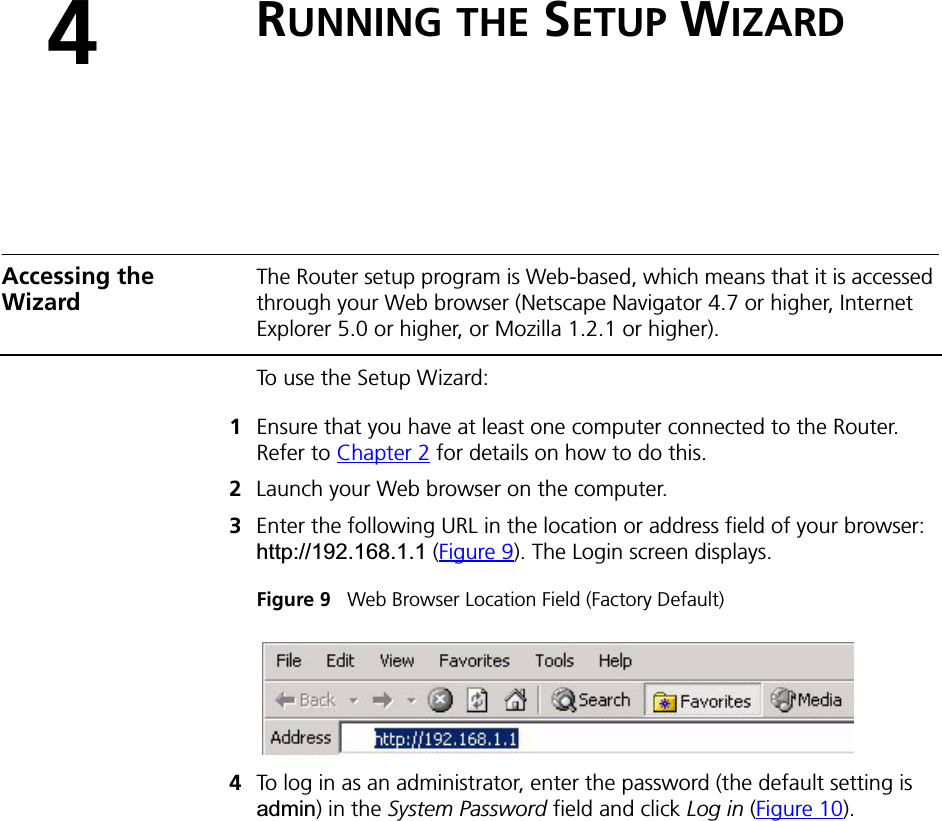 4RUNNING THE SETUP WIZARDAccessing the WizardThe Router setup program is Web-based, which means that it is accessed through your Web browser (Netscape Navigator 4.7 or higher, Internet Explorer 5.0 or higher, or Mozilla 1.2.1 or higher). To use the Setup Wizard:1Ensure that you have at least one computer connected to the Router. Refer to Chapter 2 for details on how to do this.2Launch your Web browser on the computer. 3Enter the following URL in the location or address field of your browser: http://192.168.1.1 (Figure 9). The Login screen displays.Figure 9   Web Browser Location Field (Factory Default)4To log in as an administrator, enter the password (the default setting is admin) in the System Password field and click Log in (Figure 10). 