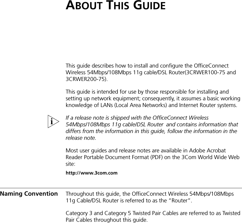 ABOUT THIS GUIDEThis guide describes how to install and configure the OfficeConnect Wireless 54Mbps/108Mbps 11g cable/DSL Router(3CRWER100-75 and 3CRWER200-75).This guide is intended for use by those responsible for installing and setting up network equipment; consequently, it assumes a basic working knowledge of LANs (Local Area Networks) and Internet Router systems.If a release note is shipped with the OfficeConnect Wireless 54Mbps/108Mbps 11g cable/DSL Router!and contains information that differs from the information in this guide, follow the information in the release note.Most user guides and release notes are available in Adobe Acrobat Reader Portable Document Format (PDF) on the 3Com World Wide Web site:http://www.3com.comNaming Convention Throughout this guide, the OfficeConnect Wireless 54Mbps/108Mbps!11g Cable/DSL Router is referred to as the “Router”.Category 3 and Category 5 Twisted Pair Cables are referred to as Twisted Pair Cables throughout this guide.