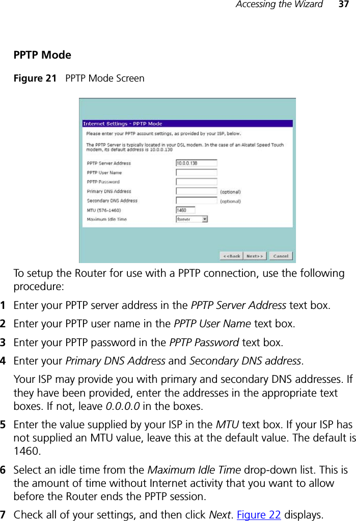 Accessing the Wizard 37PPTP ModeFigure 21   PPTP Mode ScreenTo setup the Router for use with a PPTP connection, use the following procedure:1Enter your PPTP server address in the PPTP Server Address text box.2Enter your PPTP user name in the PPTP User Name text box.3Enter your PPTP password in the PPTP Password text box.4Enter your Primary DNS Address and Secondary DNS address.Your ISP may provide you with primary and secondary DNS addresses. If they have been provided, enter the addresses in the appropriate text boxes. If not, leave 0.0.0.0 in the boxes.5Enter the value supplied by your ISP in the MTU text box. If your ISP has not supplied an MTU value, leave this at the default value. The default is 1460.6Select an idle time from the Maximum Idle Time drop-down list. This is the amount of time without Internet activity that you want to allow before the Router ends the PPTP session.7Check all of your settings, and then click Next.Figure 22 displays.