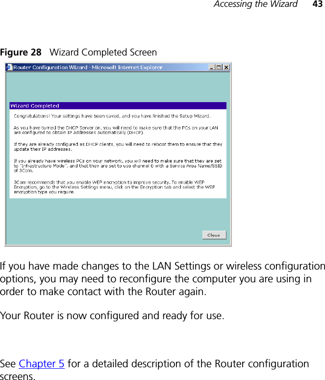 Accessing the Wizard 43Figure 28   Wizard Completed ScreenIf you have made changes to the LAN Settings or wireless configuration options, you may need to reconfigure the computer you are using in order to make contact with the Router again.Your Router is now configured and ready for use.See Chapter 5 for a detailed description of the Router configuration screens.