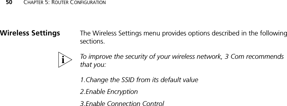 50 CHAPTER 5: ROUTER CONFIGURATIONThe Wireless Settings menu provides options described in the following sections.To improve the security of your wireless network, 3 Com recommends that you:1.Change the SSID from its default value2.Enable Encryption3.Enable Connection ControlWireless Settings