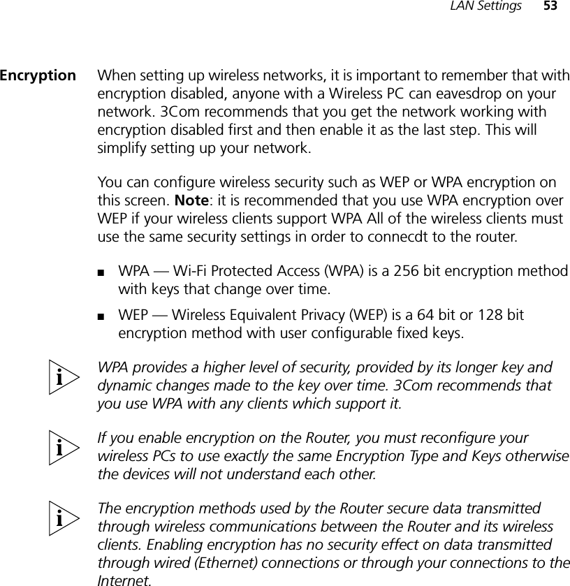 LAN Settings 53Encryption When setting up wireless networks, it is important to remember that with encryption disabled, anyone with a Wireless PC can eavesdrop on your network. 3Com recommends that you get the network working with encryption disabled first and then enable it as the last step. This will simplify setting up your network. You can configure wireless security such as WEP or WPA encryption on this screen. Note: it is recommended that you use WPA encryption over WEP if your wireless clients support WPA All of the wireless clients must use the same security settings in order to connecdt to the router.■WPA — Wi-Fi Protected Access (WPA) is a 256 bit encryption method with keys that change over time.■WEP — Wireless Equivalent Privacy (WEP) is a 64 bit or 128 bit encryption method with user configurable fixed keys.WPA provides a higher level of security, provided by its longer key and dynamic changes made to the key over time. 3Com recommends that you use WPA with any clients which support it.If you enable encryption on the Router, you must reconfigure your wireless PCs to use exactly the same Encryption Type and Keys otherwise the devices will not understand each other. The encryption methods used by the Router secure data transmitted through wireless communications between the Router and its wireless clients. Enabling encryption has no security effect on data transmitted through wired (Ethernet) connections or through your connections to the Internet.