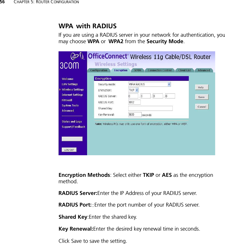 56 CHAPTER 5: ROUTER CONFIGURATIONWPA!with RADIUSIf you are using a RADIUS server in your network for authentication, you may choose WPA or!WPA2 from the Security Mode.Encryption Methods: Select either TKIP or AES as the encryption method.RADIUS Server:Enter the IP Address of your RADIUS server.RADIUS Port:;Enter the port number of your RADIUS server.Shared Key:Enter the shared key.Key Renewal:Enter the desired key renewal time in seconds.Click Save to save the setting. 