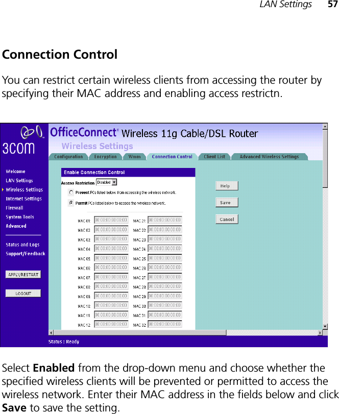 LAN Settings 57Connection ControlYou can restrict certain wireless clients from accessing the router by specifying their MAC address and enabling access restrictn. Select Enabled from the drop-down menu and choose whether the specified wireless clients will be prevented or permitted to access the wireless network. Enter their MAC address in the fields below and click Save to save the setting.!