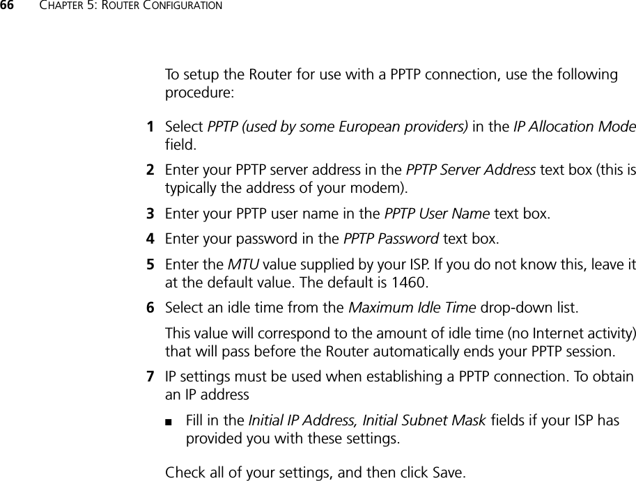 66 CHAPTER 5: ROUTER CONFIGURATIONTo setup the Router for use with a PPTP connection, use the following procedure:1Select PPTP (used by some European providers) in the IP Allocation Modefield. 2Enter your PPTP server address in the PPTP Server Address text box (this is typically the address of your modem).3Enter your PPTP user name in the PPTP User Name text box.4Enter your password in the PPTP Password text box.5Enter the MTU value supplied by your ISP. If you do not know this, leave it at the default value. The default is 1460.6Select an idle time from the Maximum Idle Time drop-down list.This value will correspond to the amount of idle time (no Internet activity) that will pass before the Router automatically ends your PPTP session.7IP settings must be used when establishing a PPTP connection. To obtain an IP address■Fill in the Initial IP Address, Initial Subnet Mask fields if your ISP has provided you with these settings.Check all of your settings, and then click Save.