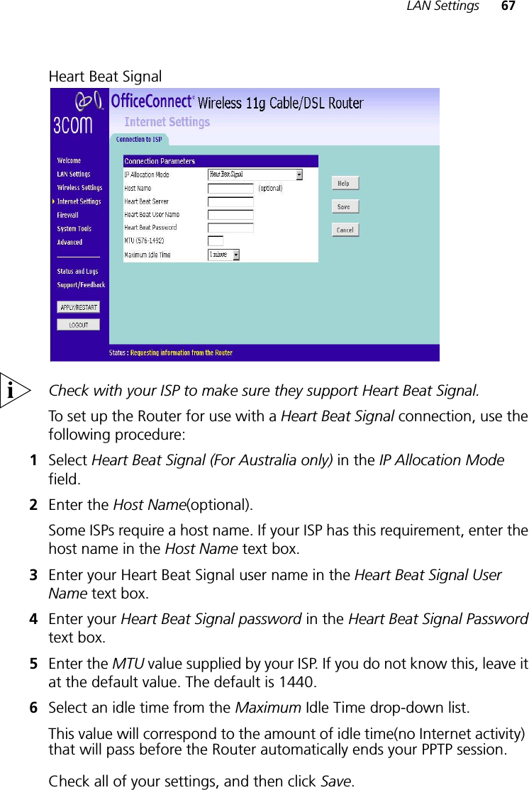LAN Settings 67Heart Beat SignalCheck with your ISP to make sure they support Heart Beat Signal.To set up the Router for use with a Heart Beat Signal connection, use the following procedure:1Select Heart Beat Signal (For Australia only) in the IP Allocation Modefield.2Enter the Host Name(optional).Some ISPs require a host name. If your ISP has this requirement, enter the host name in the Host Name text box.3Enter your Heart Beat Signal user name in the Heart Beat Signal User Name text box.4Enter your Heart Beat Signal password in the Heart Beat Signal Password text box.5Enter the MTU value supplied by your ISP. If you do not know this, leave it at the default value. The default is 1440.6Select an idle time from the Maximum Idle Time drop-down list. This value will correspond to the amount of idle time(no Internet activity)!that will pass before the Router automatically ends your PPTP session.Check all of your settings, and then click Save.