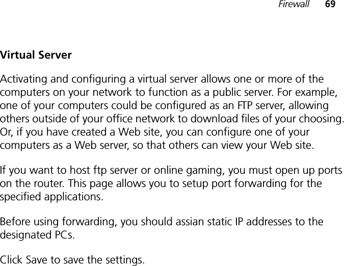 Firewall 69Virtual ServerActivating and configuring a virtual server allows one or more of the computers on your network to function as a public server. For example, one of your computers could be configured as an FTP server, allowing others outside of your office network to download files of your choosing. Or, if you have created a Web site, you can configure one of your computers as a Web server, so that others can view your Web site.If you want to host ftp server or online gaming, you must open up ports on the router. This page allows you to setup port forwarding for the specified applications.Before using forwarding, you should assian static IP addresses to the designated PCs.Click Save to save the settings.