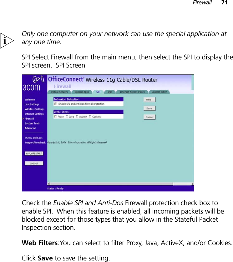 Firewall 71Only one computer on your network can use the special application at any one time.SPI Select Firewall from the main menu, then select the SPI to display the SPI screen.!SPI ScreenCheck the Enable SPI and Anti-Dos Firewall protection check box to enable SPI.!When this feature is enabled, all incoming packets will be blocked except for those types that you allow in the Stateful Packet Inspection section.Web Filters:You can select to filter Proxy, Java, ActiveX, and/or Cookies.Click Save to save the setting.