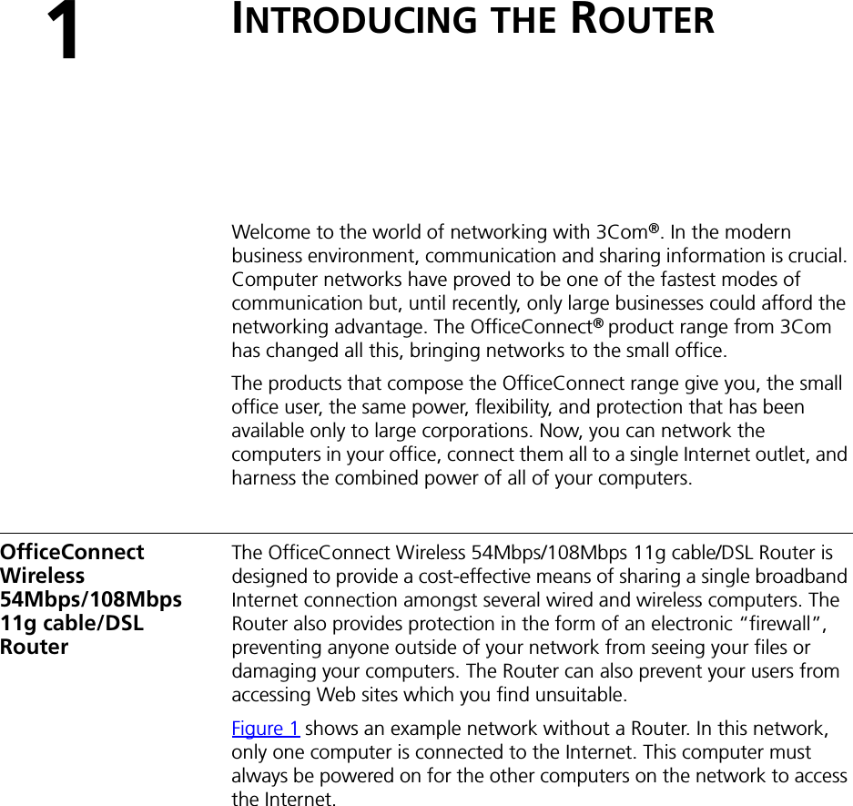 1INTRODUCING THE ROUTERWelcome to the world of networking with 3Com®. In the modern business environment, communication and sharing information is crucial. Computer networks have proved to be one of the fastest modes of communication but, until recently, only large businesses could afford the networking advantage. The OfficeConnect®product range from 3Com has changed all this, bringing networks to the small office.The products that compose the OfficeConnect range give you, the small office user, the same power, flexibility, and protection that has been available only to large corporations. Now, you can network the computers in your office, connect them all to a single Internet outlet, and harness the combined power of all of your computers.OfficeConnect Wireless 54Mbps/108Mbps11g cable/DSL RouterThe OfficeConnect Wireless 54Mbps/108Mbps 11g cable/DSL Router is designed to provide a cost-effective means of sharing a single broadband Internet connection amongst several wired and wireless computers. The Router also provides protection in the form of an electronic “firewall”, preventing anyone outside of your network from seeing your files or damaging your computers. The Router can also prevent your users from accessing Web sites which you find unsuitable.Figure 1 shows an example network without a Router. In this network, only one computer is connected to the Internet. This computer must always be powered on for the other computers on the network to access the Internet.