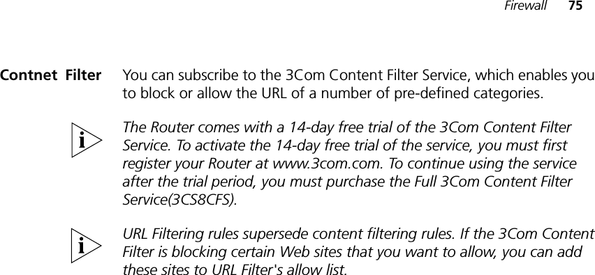Firewall 75Contnet!Filter You can subscribe to the 3Com Content Filter Service, which enables you to block or allow the URL of a number of pre-defined categories.The Router comes with a 14-day free trial of the 3Com Content Filter Service. To activate the 14-day free trial of the service, you must first register your Router at www.3com.com. To continue using the service after the trial period, you must purchase the Full 3Com Content Filter Service(3CS8CFS).URL Filtering rules supersede content filtering rules. If the 3Com Content Filter is blocking certain Web sites that you want to allow, you can add these sites to URL Filter&apos;s allow list.