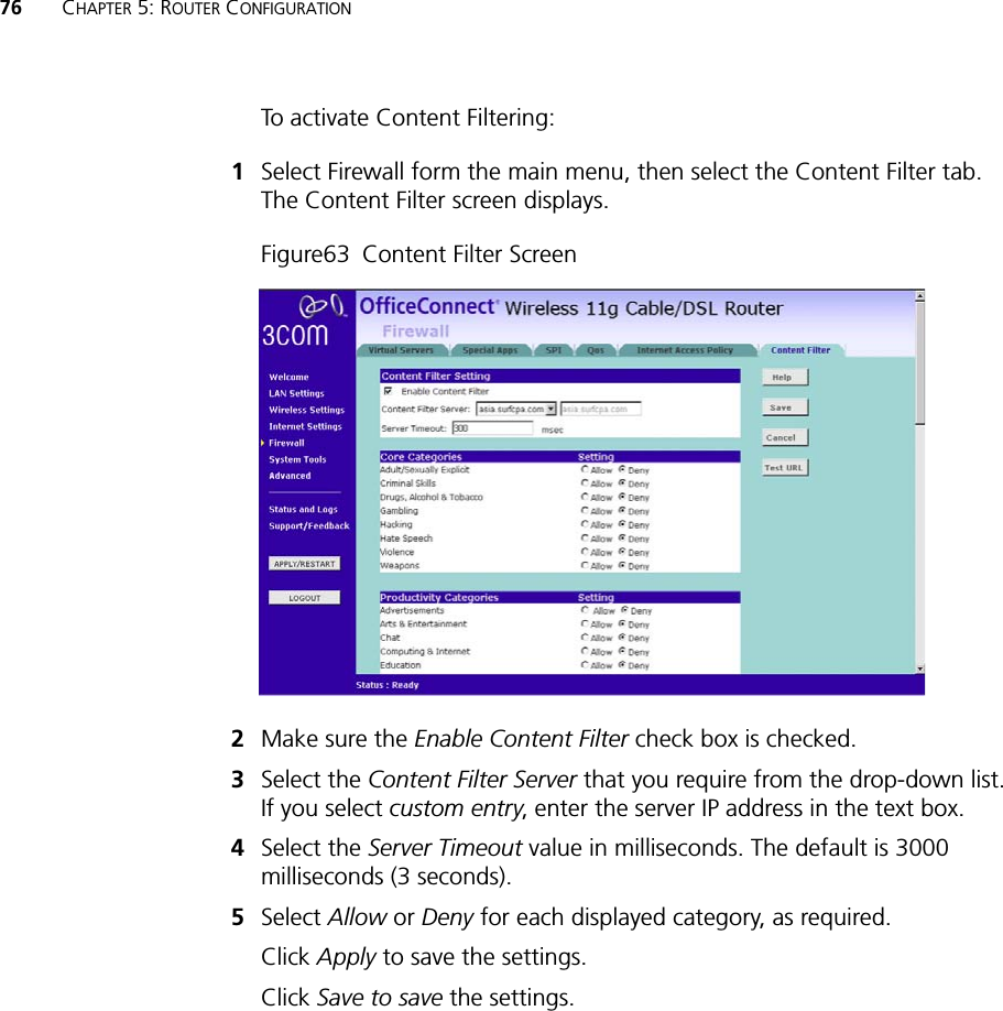 76 CHAPTER 5: ROUTER CONFIGURATIONTo activate Content Filtering:1Select Firewall form the main menu, then select the Content Filter tab. The Content Filter screen displays.Figure63!Content Filter Screen2Make sure the Enable Content Filter check box is checked.3Select the Content Filter Server that you require from the drop-down list. If you select custom entry, enter the server IP address in the text box.4Select the Server Timeout value in milliseconds. The default is 3000 milliseconds (3 seconds).5Select Allow or Deny for each displayed category, as required.Click Apply to save the settings.Click Save to save the settings.