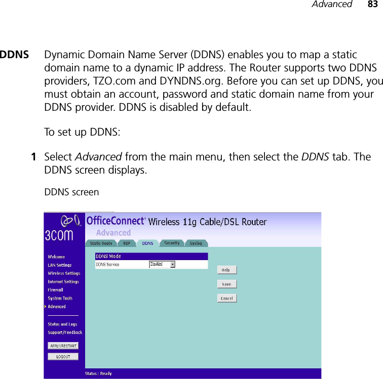 Advanced 83DDNS Dynamic Domain Name Server (DDNS) enables you to map a static domain name to a dynamic IP address. The Router supports two DDNS providers, TZO.com and DYNDNS.org. Before you can set up DDNS, you must obtain an account, password and static domain name from your DDNS provider. DDNS is disabled by default. To set up DDNS:1Select Advanced from the main menu, then select the DDNS tab. The DDNS screen displays.DDNS screen