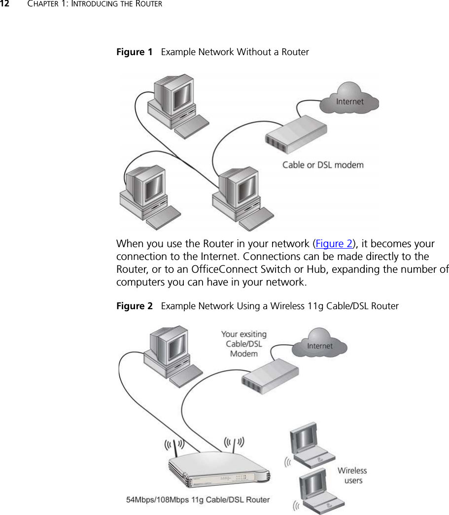 12 CHAPTER 1: INTRODUCING THE ROUTERFigure 1   Example Network Without a RouterWhen you use the Router in your network (Figure 2), it becomes your connection to the Internet. Connections can be made directly to the Router, or to an OfficeConnect Switch or Hub, expanding the number of computers you can have in your network.Figure 2   Example Network Using a Wireless 11g Cable/DSL Router