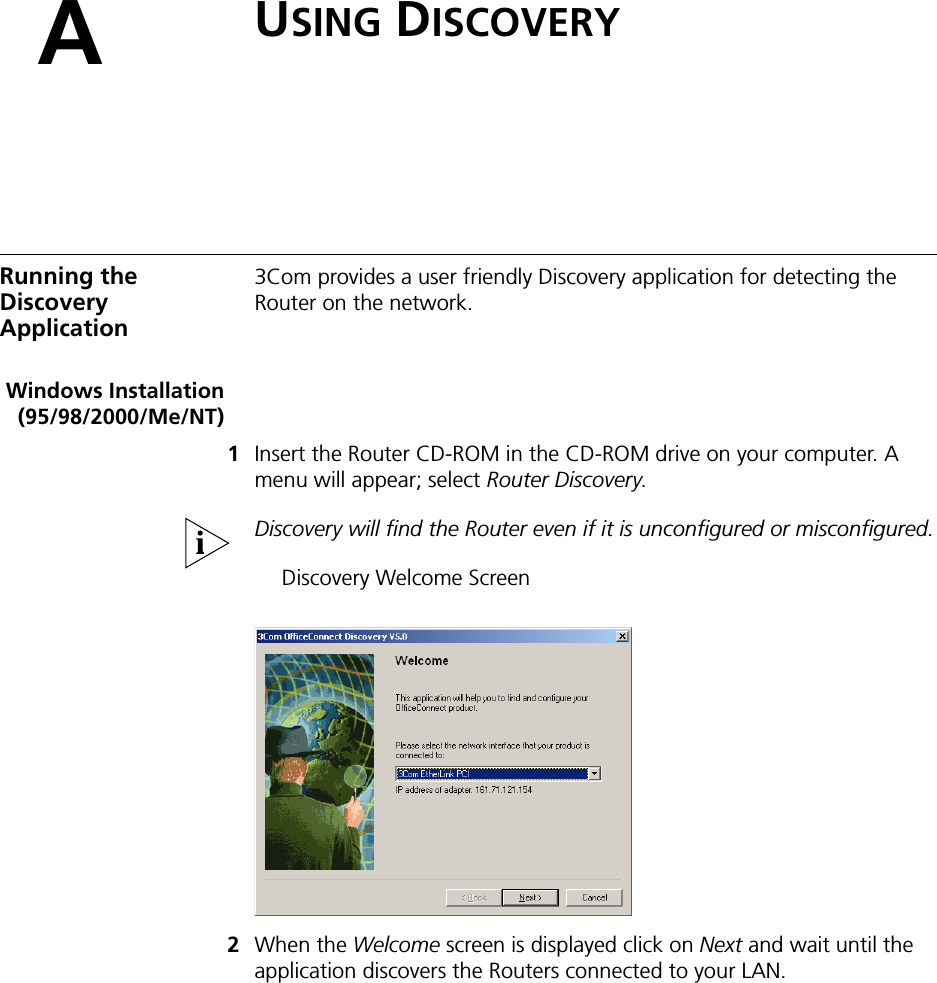 AUSING DISCOVERYRunning the DiscoveryApplication3Com provides a user friendly Discovery application for detecting the Router on the network.Windows Installation(95/98/2000/Me/NT)1Insert the Router CD-ROM in the CD-ROM drive on your computer. A menu will appear; select Router Discovery.Discovery will find the Router even if it is unconfigured or misconfigured.Discovery Welcome Screen2When the Welcome screen is displayed click on Next and wait until the application discovers the Routers connected to your LAN.
