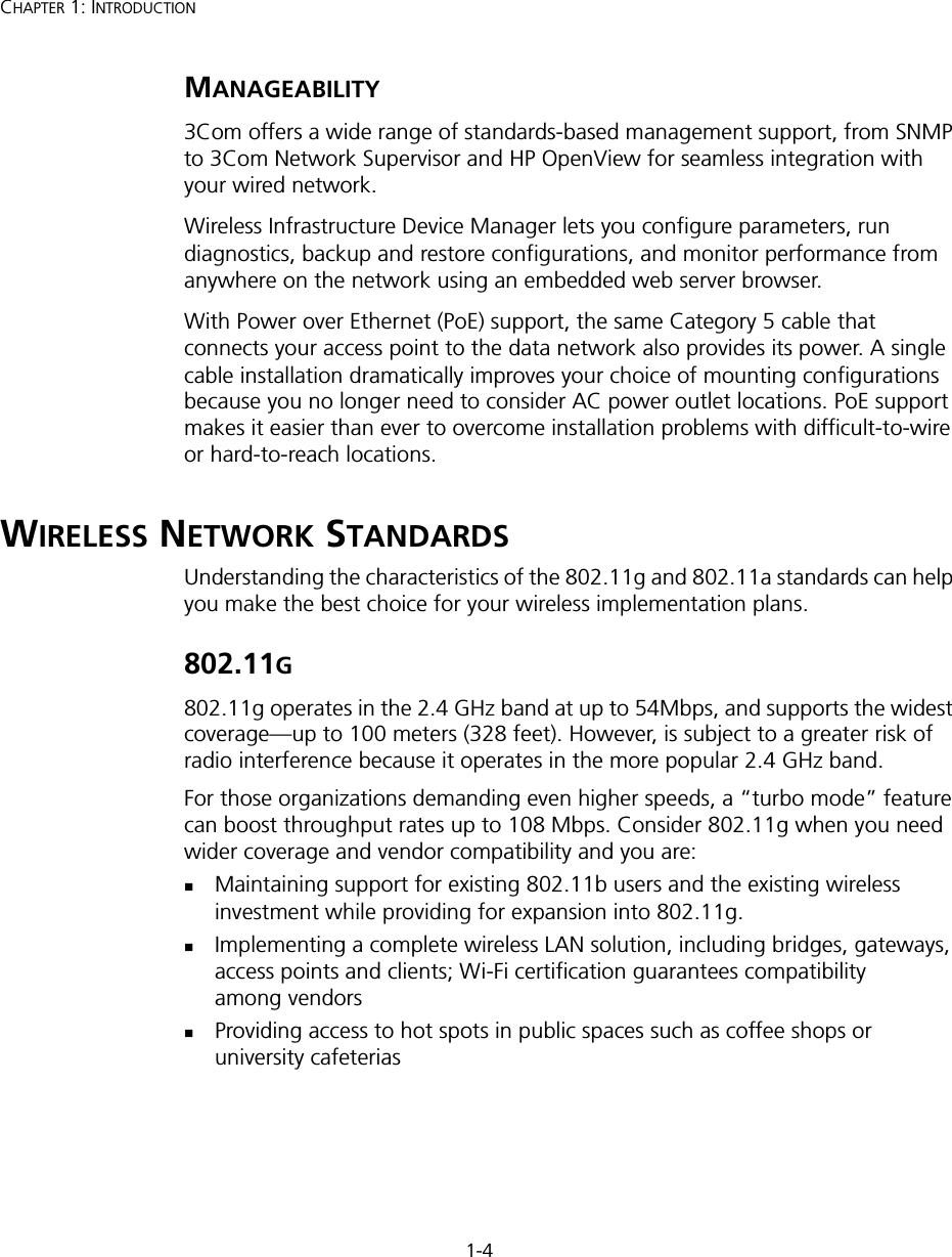 1-4CHAPTER 1: INTRODUCTIONMANAGEABILITY3Com offers a wide range of standards-based management support, from SNMP to 3Com Network Supervisor and HP OpenView for seamless integration with your wired network.Wireless Infrastructure Device Manager lets you configure parameters, run diagnostics, backup and restore configurations, and monitor performance from anywhere on the network using an embedded web server browser.With Power over Ethernet (PoE) support, the same Category 5 cable that connects your access point to the data network also provides its power. A single cable installation dramatically improves your choice of mounting configurations because you no longer need to consider AC power outlet locations. PoE support makes it easier than ever to overcome installation problems with difficult-to-wire or hard-to-reach locations.WIRELESS NETWORK STANDARDSUnderstanding the characteristics of the 802.11g and 802.11a standards can help you make the best choice for your wireless implementation plans.802.11G802.11g operates in the 2.4 GHz band at up to 54Mbps, and supports the widest coverage—up to 100 meters (328 feet). However, is subject to a greater risk of radio interference because it operates in the more popular 2.4 GHz band. For those organizations demanding even higher speeds, a “turbo mode” feature can boost throughput rates up to 108 Mbps. Consider 802.11g when you need wider coverage and vendor compatibility and you are:Maintaining support for existing 802.11b users and the existing wireless investment while providing for expansion into 802.11g.Implementing a complete wireless LAN solution, including bridges, gateways, access points and clients; Wi-Fi certification guarantees compatibility among vendorsProviding access to hot spots in public spaces such as coffee shops or university cafeterias 