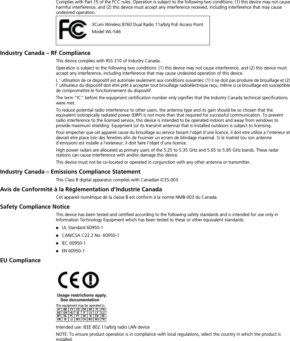 Complies with Part 15 of the FCC rules. Operation is subject to the following two conditions: (1) this device may not cause harmful interference, and (2) this device must accept any interference received, including interference that may cause undesired operation.Industry Canada – RF ComplianceThis device complies with RSS 210 of Industry Canada.Operation is subject to the following two conditions: (1) this device may not cause interference, and (2) this device must accept any interference, including interference that may cause undesired operation of this device.L ‘ utilisation de ce dispositif est autorisée seulement aux conditions suivantes: (1) il ne doit pas produire de brouillage et (2) l’ utilisateur du dispositif doit étre prêt à accepter tout brouillage radioélectrique reçu, même si ce brouillage est susceptiblede compromettre le fonctionnement du dispositif.The term &quot;IC&quot; before the equipment certification number only signifies that the Industry Canada technical specifications were met.To reduce potential radio interference to other users, the antenna type and its gain should be so chosen that the equivalent isotropically radiated power (EIRP) is not more than that required for successful communication. To prevent radio interference to the licensed service, this device is intended to be operated indoors and away from windows to provide maximum shielding. Equipment (or its transmit antenna) that is installed outdoors is subject to licensing.Pour empecher que cet appareil cause du brouillage au service faisant l&apos;objet d&apos;une licence, il doit etre utilize a l&apos;interieur et devrait etre place loin des fenetres afin de Fournier un ecram de blindage maximal. Si le matriel (ou son antenne d&apos;emission) est installe a l&apos;exterieur, il doit faire l&apos;objet d&apos;une licence.High power radars are allocated as primary users of the 5.25 to 5.35 GHz and 5.65 to 5.85 GHz bands. These radar stations can cause interference with and/or damage this device.This device must not be co-located or operated in conjunction with any other antenna or transmitter.Industry Canada – Emissions Compliance StatementThis Class B digital apparatus complies with Canadian ICES-003.Avis de Conformité à la Réglementation d’Industrie CanadaCet appareil numérique de la classe B est conform à la norme NMB-003 du Canada.Safety Compliance NoticeThis device has been tested and certified according to the following safety standards and is intended for use only in Information Technology Equipment which has been tested to these or other equivalent standards:UL Standard 60950-1CAN/CSA C22.2 No. 60950-1IEC 60950-1EN 60950-1EU ComplianceThis equipment may be operated inIntended use: IEEE 802.11a/b/g radio LAN deviceNOTE: To ensure product operation is in compliance with local regulations, select the country in which the product is installed.3Com Wireless 8760 Dual Radio 11a/b/g PoE Access PointModel WL-546AT BE CY CZ DK EE  FI  FR DE GR HU  IE  IT  LV  LT  LU MT NL PL PT SK SI  ES SE GB  IS  LI  NO CH BG RO TR 