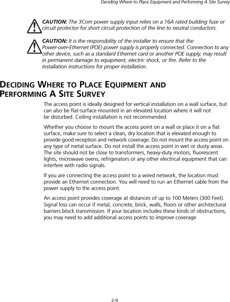 2-9Deciding Where to Place Equipment and Performing A Site SurveyDECIDING WHERE TO PLACE EQUIPMENT AND  PERFORMING A SITE SURVEYThe access point is ideally designed for vertical installation on a wall surface, but can also be flat-surface mounted in an elevated location where it will not be disturbed. Ceiling installation is not recommended.Whether you choose to mount the access point on a wall or place it on a flat surface, make sure to select a clean, dry location that is elevated enough to provide good reception and network coverage. Do not mount the access point on any type of metal surface. Do not install the access point in wet or dusty areas. The site should not be close to transformers, heavy-duty motors, fluorescent lights, microwave ovens, refrigerators or any other electrical equipment that can interfere with radio signals.If you are connecting the access point to a wired network, the location must provide an Ethernet connection. You will need to run an Ethernet cable from the power supply to the access point.An access point provides coverage at distances of up to 100 Meters (300 Feet). Signal loss can occur if metal, concrete, brick, walls, floors or other architectural barriers block transmission. If your location includes these kinds of obstructions, you may need to add additional access points to improve coverageCAUTION: The 3Com power supply input relies on a 16A rated building fuse or circuit protector for short circuit protection of the line to neutral conductors. CAUTION: It is the responsibility of the installer to ensure that the Power-over-Ethernet (POE) power supply is properly connected. Connection to any other device, such as a standard Ethernet card or another POE supply, may result in permanent damage to equipment, electric shock, or fire. Refer to the installation instructions for proper installation.!!
