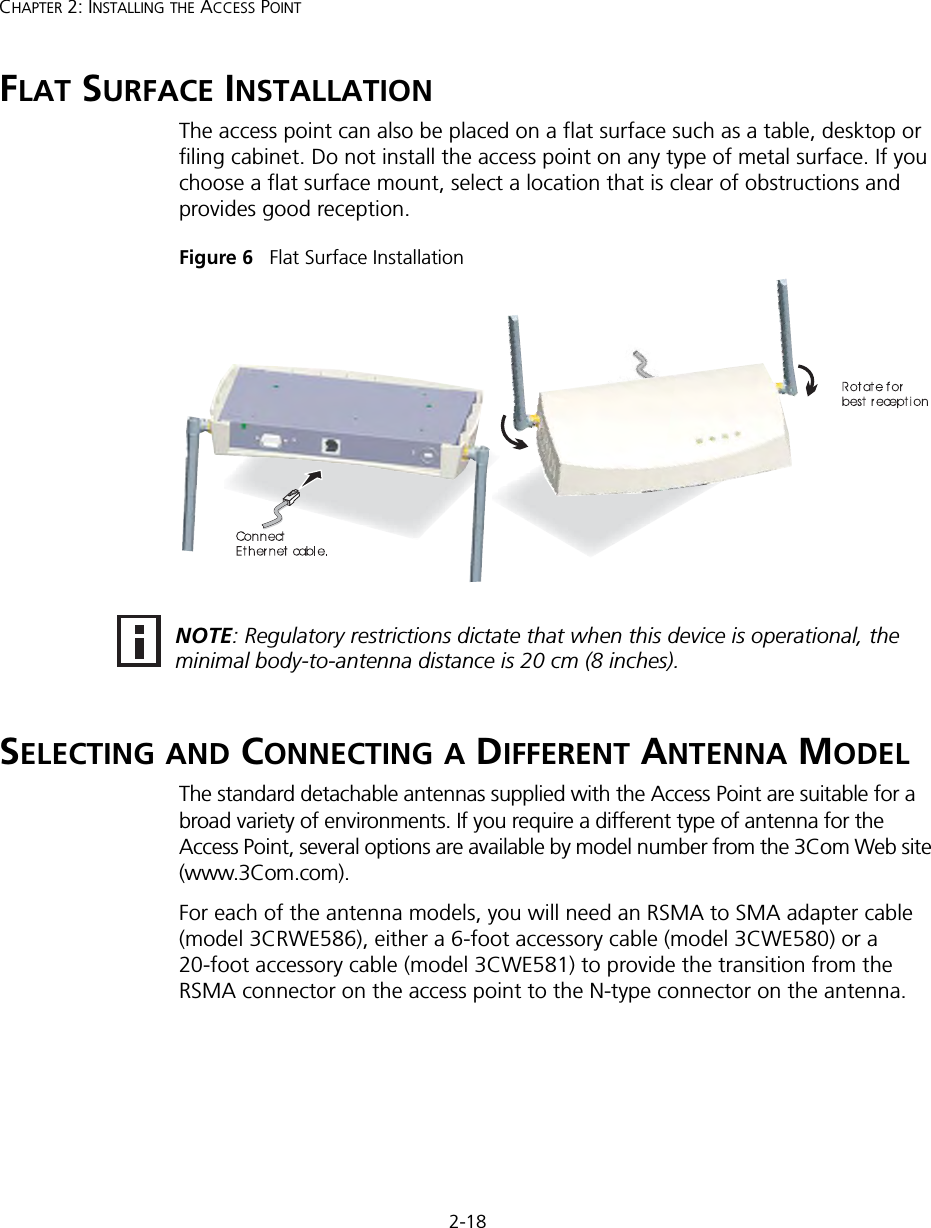 2-18CHAPTER 2: INSTALLING THE ACCESS POINTFLAT SURFACE INSTALLATIONThe access point can also be placed on a flat surface such as a table, desktop or filing cabinet. Do not install the access point on any type of metal surface. If you choose a flat surface mount, select a location that is clear of obstructions and provides good reception. Figure 6   Flat Surface InstallationSELECTING AND CONNECTING A DIFFERENT ANTENNA MODELThe standard detachable antennas supplied with the Access Point are suitable for a broad variety of environments. If you require a different type of antenna for the Access Point, several options are available by model number from the 3Com Web site (www.3Com.com). For each of the antenna models, you will need an RSMA to SMA adapter cable (model 3CRWE586), either a 6-foot accessory cable (model 3CWE580) or a 20-foot accessory cable (model 3CWE581) to provide the transition from the RSMA connector on the access point to the N-type connector on the antenna.NOTE: Regulatory restrictions dictate that when this device is operational, the minimal body-to-antenna distance is 20 cm (8 inches).