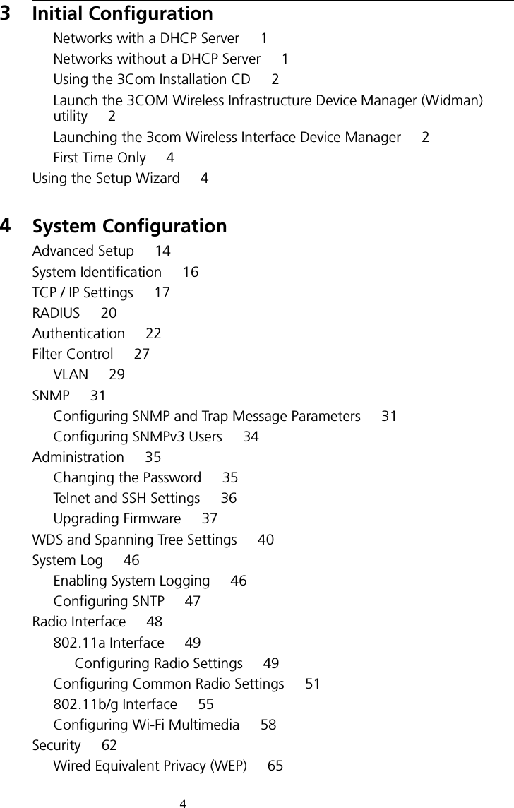 43Initial ConfigurationNetworks with a DHCP Server     1Networks without a DHCP Server     1Using the 3Com Installation CD     2Launch the 3COM Wireless Infrastructure Device Manager (Widman) utility     2Launching the 3com Wireless Interface Device Manager     2First Time Only     4Using the Setup Wizard     44System ConfigurationAdvanced Setup     14System Identification     16TCP / IP Settings     17RADIUS     20Authentication     22Filter Control     27VLAN     29SNMP     31Configuring SNMP and Trap Message Parameters     31Configuring SNMPv3 Users     34Administration     35Changing the Password     35Telnet and SSH Settings     36Upgrading Firmware     37WDS and Spanning Tree Settings     40System Log     46Enabling System Logging     46Configuring SNTP     47Radio Interface     48802.11a Interface     49Configuring Radio Settings     49Configuring Common Radio Settings     51802.11b/g Interface     55Configuring Wi-Fi Multimedia     58Security     62Wired Equivalent Privacy (WEP)     65