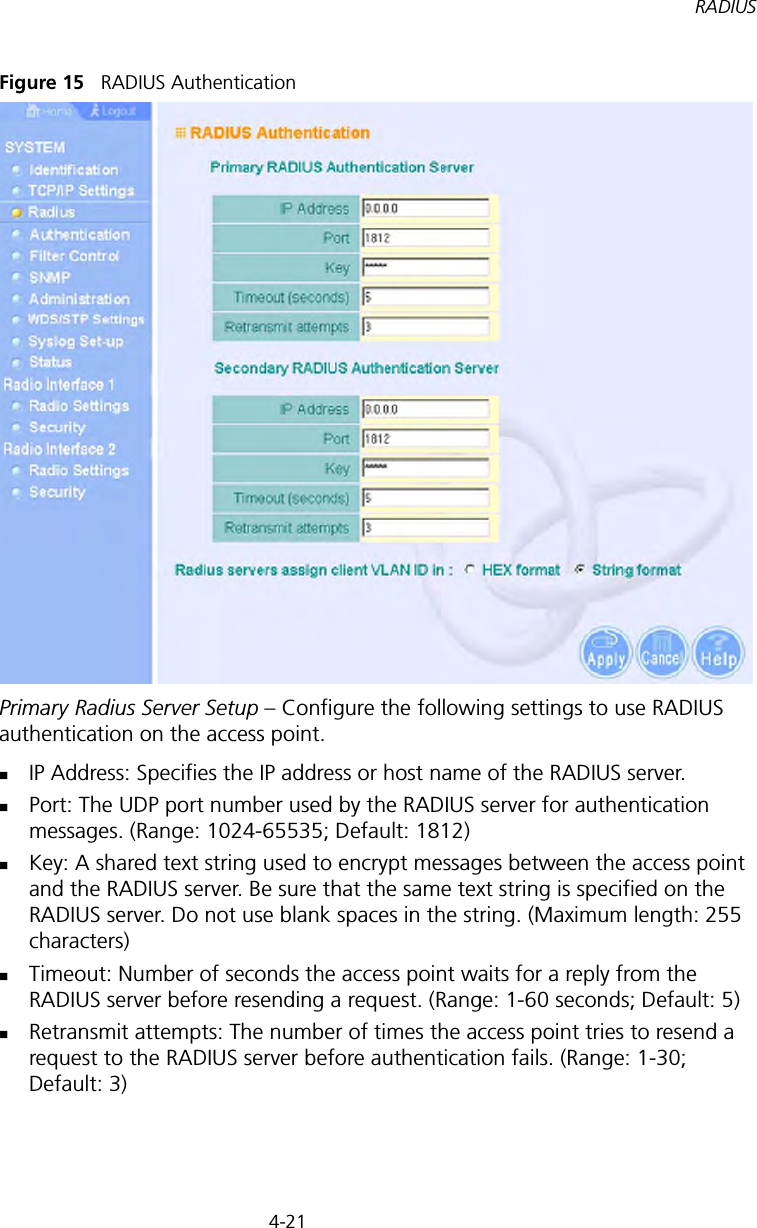 4-21RADIUSFigure 15   RADIUS AuthenticationPrimary Radius Server Setup – Configure the following settings to use RADIUS authentication on the access point.IP Address: Specifies the IP address or host name of the RADIUS server.Port: The UDP port number used by the RADIUS server for authentication messages. (Range: 1024-65535; Default: 1812)Key: A shared text string used to encrypt messages between the access point and the RADIUS server. Be sure that the same text string is specified on the RADIUS server. Do not use blank spaces in the string. (Maximum length: 255 characters)Timeout: Number of seconds the access point waits for a reply from the RADIUS server before resending a request. (Range: 1-60 seconds; Default: 5)Retransmit attempts: The number of times the access point tries to resend a request to the RADIUS server before authentication fails. (Range: 1-30; Default: 3)