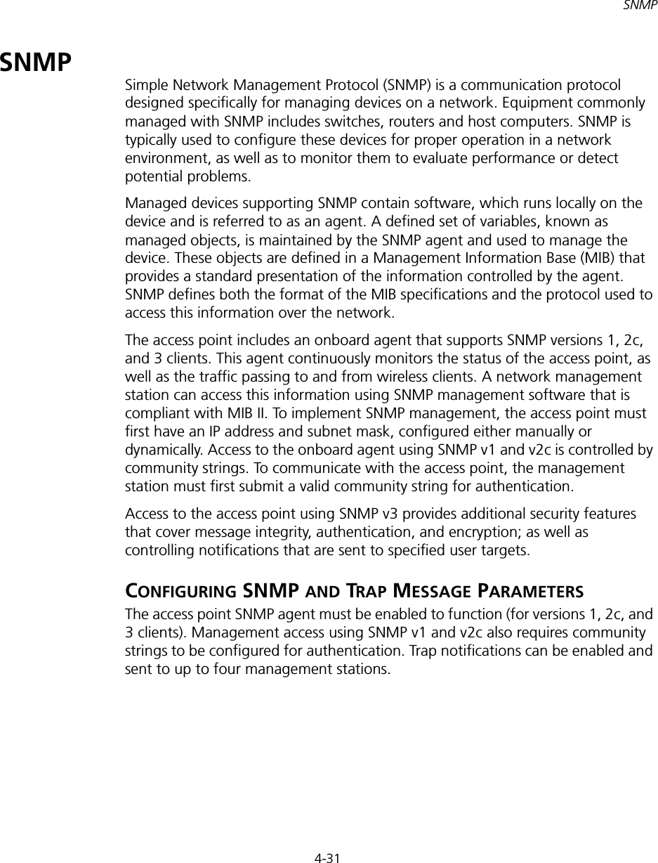 4-31SNMPSNMPSimple Network Management Protocol (SNMP) is a communication protocol designed specifically for managing devices on a network. Equipment commonly managed with SNMP includes switches, routers and host computers. SNMP is typically used to configure these devices for proper operation in a network environment, as well as to monitor them to evaluate performance or detect potential problems.Managed devices supporting SNMP contain software, which runs locally on the device and is referred to as an agent. A defined set of variables, known as managed objects, is maintained by the SNMP agent and used to manage the device. These objects are defined in a Management Information Base (MIB) that provides a standard presentation of the information controlled by the agent. SNMP defines both the format of the MIB specifications and the protocol used to access this information over the network.The access point includes an onboard agent that supports SNMP versions 1, 2c, and 3 clients. This agent continuously monitors the status of the access point, as well as the traffic passing to and from wireless clients. A network management station can access this information using SNMP management software that is compliant with MIB II. To implement SNMP management, the access point must first have an IP address and subnet mask, configured either manually or dynamically. Access to the onboard agent using SNMP v1 and v2c is controlled by community strings. To communicate with the access point, the management station must first submit a valid community string for authentication.Access to the access point using SNMP v3 provides additional security features that cover message integrity, authentication, and encryption; as well as controlling notifications that are sent to specified user targets.CONFIGURING SNMP AND TRAP MESSAGE PARAMETERSThe access point SNMP agent must be enabled to function (for versions 1, 2c, and 3 clients). Management access using SNMP v1 and v2c also requires community strings to be configured for authentication. Trap notifications can be enabled and sent to up to four management stations.