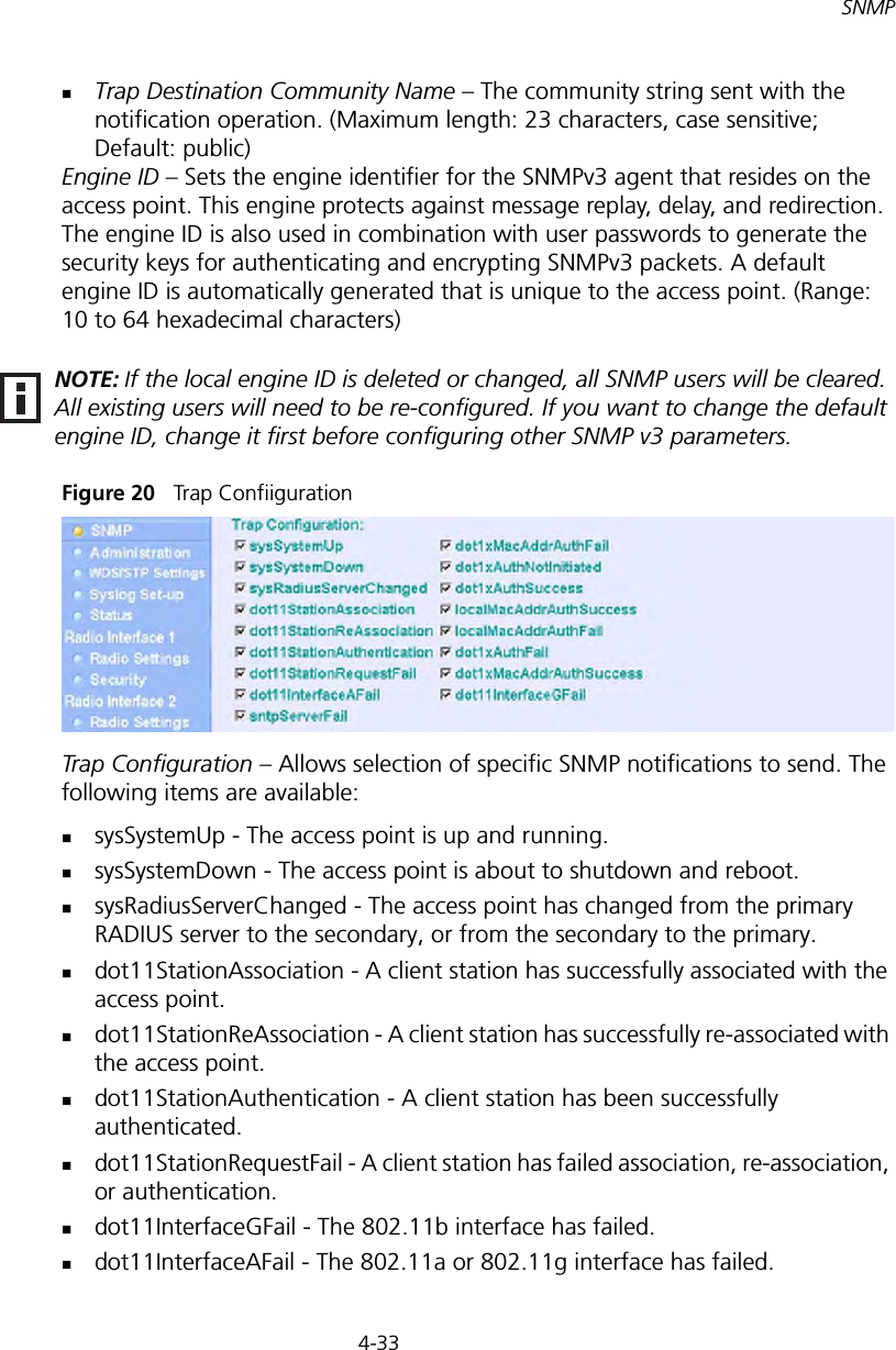 4-33SNMPTrap Destination Community Name – The community string sent with the notification operation. (Maximum length: 23 characters, case sensitive; Default: public)Engine ID – Sets the engine identifier for the SNMPv3 agent that resides on the access point. This engine protects against message replay, delay, and redirection. The engine ID is also used in combination with user passwords to generate the security keys for authenticating and encrypting SNMPv3 packets. A default engine ID is automatically generated that is unique to the access point. (Range: 10 to 64 hexadecimal characters)Figure 20   Trap ConfiigurationTrap Configuration – Allows selection of specific SNMP notifications to send. The following items are available:sysSystemUp - The access point is up and running.sysSystemDown - The access point is about to shutdown and reboot.sysRadiusServerChanged - The access point has changed from the primary RADIUS server to the secondary, or from the secondary to the primary.dot11StationAssociation - A client station has successfully associated with the access point.dot11StationReAssociation - A client station has successfully re-associated with the access point.dot11StationAuthentication - A client station has been successfully authenticated.dot11StationRequestFail - A client station has failed association, re-association, or authentication.dot11InterfaceGFail - The 802.11b interface has failed.dot11InterfaceAFail - The 802.11a or 802.11g interface has failed.NOTE: If the local engine ID is deleted or changed, all SNMP users will be cleared. All existing users will need to be re-configured. If you want to change the default engine ID, change it first before configuring other SNMP v3 parameters.