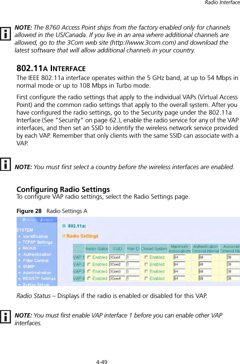 4-49Radio Interface802.11A INTERFACEThe IEEE 802.11a interface operates within the 5 GHz band, at up to 54 Mbps in normal mode or up to 108 Mbps in Turbo mode.First configure the radio settings that apply to the individual VAPs (Virtual Access Point) and the common radio settings that apply to the overall system. After you have configured the radio settings, go to the Security page under the 802.11a Interface (See “Security” on page 62.), enable the radio service for any of the VAP interfaces, and then set an SSID to identify the wireless network service provided by each VAP. Remember that only clients with the same SSID can associate with a VAP.Configuring Radio SettingsTo configure VAP radio settings, select the Radio Settings page.Figure 28   Radio Settings ARadio Status – Displays if the radio is enabled or disabled for this VAP.NOTE: The 8760 Access Point ships from the factory enabled only for channels allowed in the US/Canada. If you live in an area where additional channels are allowed, go to the 3Com web site (http://www.3com.com) and download the latest software that will allow additional channels in your country.NOTE: You must first select a country before the wireless interfaces are enabled.NOTE: You must first enable VAP interface 1 before you can enable other VAP interfaces.