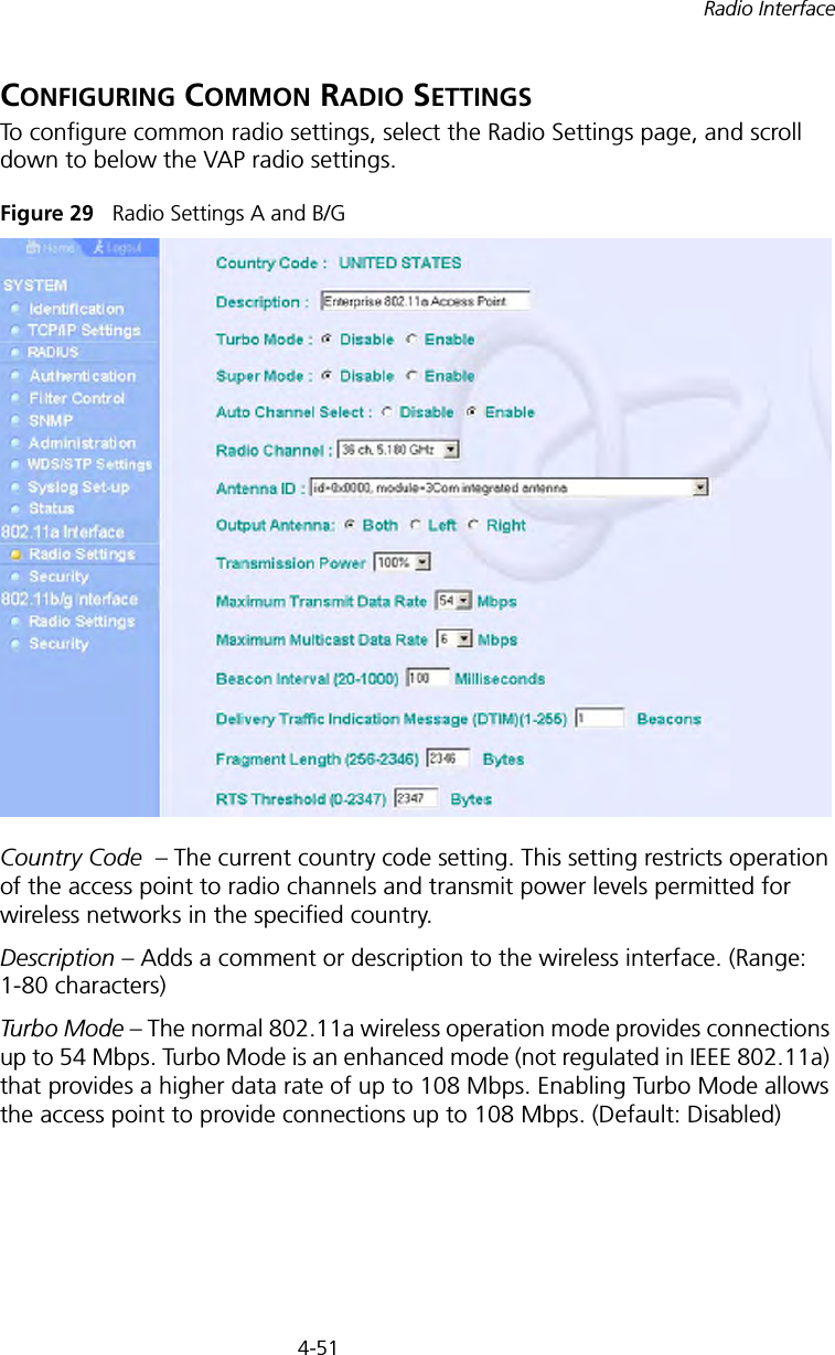 4-51Radio InterfaceCONFIGURING COMMON RADIO SETTINGSTo configure common radio settings, select the Radio Settings page, and scroll down to below the VAP radio settings.Figure 29   Radio Settings A and B/GCountry Code  – The current country code setting. This setting restricts operation of the access point to radio channels and transmit power levels permitted for wireless networks in the specified country.Description – Adds a comment or description to the wireless interface. (Range: 1-80 characters)Turbo Mode – The normal 802.11a wireless operation mode provides connections up to 54 Mbps. Turbo Mode is an enhanced mode (not regulated in IEEE 802.11a) that provides a higher data rate of up to 108 Mbps. Enabling Turbo Mode allows the access point to provide connections up to 108 Mbps. (Default: Disabled)