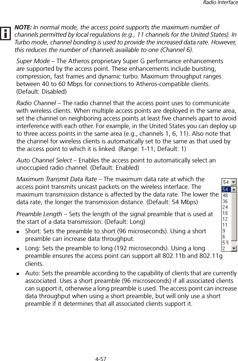 4-57Radio InterfaceSuper Mode – The Atheros proprietary Super G performance enhancements are supported by the access point. These enhancements include bursting, compression, fast frames and dynamic turbo. Maximum throughput ranges between 40 to 60 Mbps for connections to Atheros-compatible clients. (Default: Disabled)Radio Channel – The radio channel that the access point uses to communicate with wireless clients. When multiple access points are deployed in the same area, set the channel on neighboring access points at least five channels apart to avoid interference with each other. For example, in the United States you can deploy up to three access points in the same area (e.g., channels 1, 6, 11). Also note that the channel for wireless clients is automatically set to the same as that used by the access point to which it is linked. (Range: 1-11; Default: 1)Auto Channel Select – Enables the access point to automatically select an unoccupied radio channel. (Default: Enabled)Maximum Transmit Data Rate – The maximum data rate at which the access point transmits unicast packets on the wireless interface. The maximum transmission distance is affected by the data rate. The lower the data rate, the longer the transmission distance. (Default: 54 Mbps)Preamble Length – Sets the length of the signal preamble that is used at the start of a data transmission. (Default: Long)Short: Sets the preamble to short (96 microseconds). Using a short preamble can increase data throughput.Long: Sets the preamble to long (192 microseconds). Using a long preamble ensures the access point can support all 802.11b and 802.11g clients.Auto: Sets the preamble according to the capability of clients that are currently asscociated. Uses a short preamble (96 microseconds) if all associated clients can support it, otherwise a long preamble is used. The access point can increase data throughput when using a short preamble, but will only use a short preamble if it determines that all associated clients support it.NOTE: In normal mode, the access point supports the maximum number of channels permitted by local regulations (e.g., 11 channels for the United States). In Turbo mode, channel bonding is used to provide the increased data rate. However, this reduces the number of channels available to one (Channel 6).