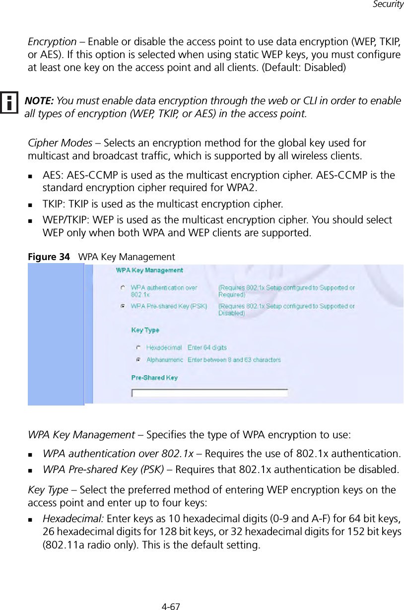4-67SecurityEncryption – Enable or disable the access point to use data encryption (WEP, TKIP, or AES). If this option is selected when using static WEP keys, you must configure at least one key on the access point and all clients. (Default: Disabled)Cipher Modes – Selects an encryption method for the global key used for multicast and broadcast traffic, which is supported by all wireless clients.AES: AES-CCMP is used as the multicast encryption cipher. AES-CCMP is the standard encryption cipher required for WPA2.TKIP: TKIP is used as the multicast encryption cipher.WEP/TKIP: WEP is used as the multicast encryption cipher. You should select WEP only when both WPA and WEP clients are supported.Figure 34   WPA Key ManagementWPA Key Management – Specifies the type of WPA encryption to use:WPA authentication over 802.1x – Requires the use of 802.1x authentication.WPA Pre-shared Key (PSK) – Requires that 802.1x authentication be disabled.Key Type – Select the preferred method of entering WEP encryption keys on the access point and enter up to four keys:Hexadecimal: Enter keys as 10 hexadecimal digits (0-9 and A-F) for 64 bit keys, 26 hexadecimal digits for 128 bit keys, or 32 hexadecimal digits for 152 bit keys (802.11a radio only). This is the default setting.NOTE: You must enable data encryption through the web or CLI in order to enable all types of encryption (WEP, TKIP, or AES) in the access point.